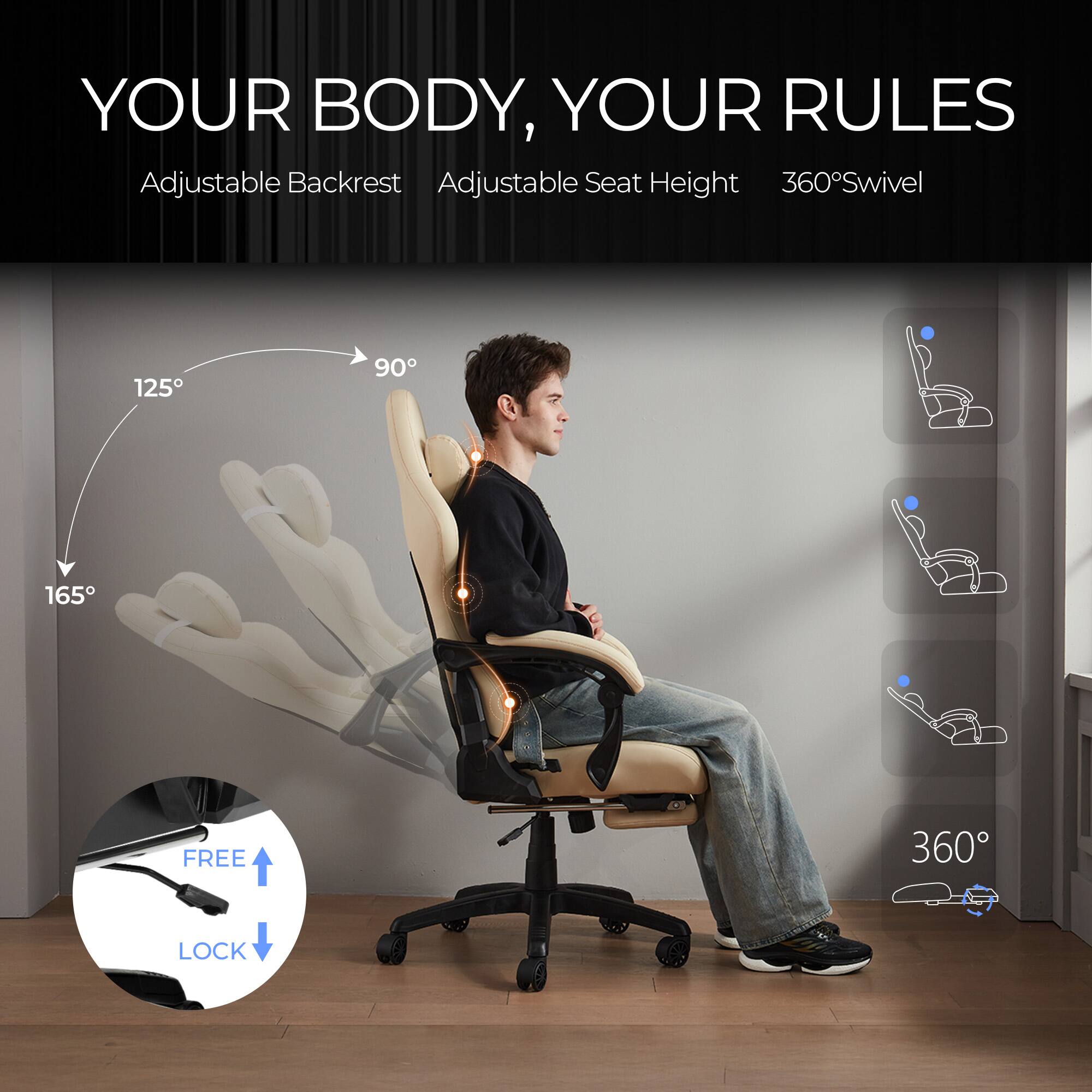YOUR BODY, YOUR RULES  
Adjustable Backrest  
Adjustable Seat Height  
360° Swivel  
125°  
90°  
165°  
FREE LOCK