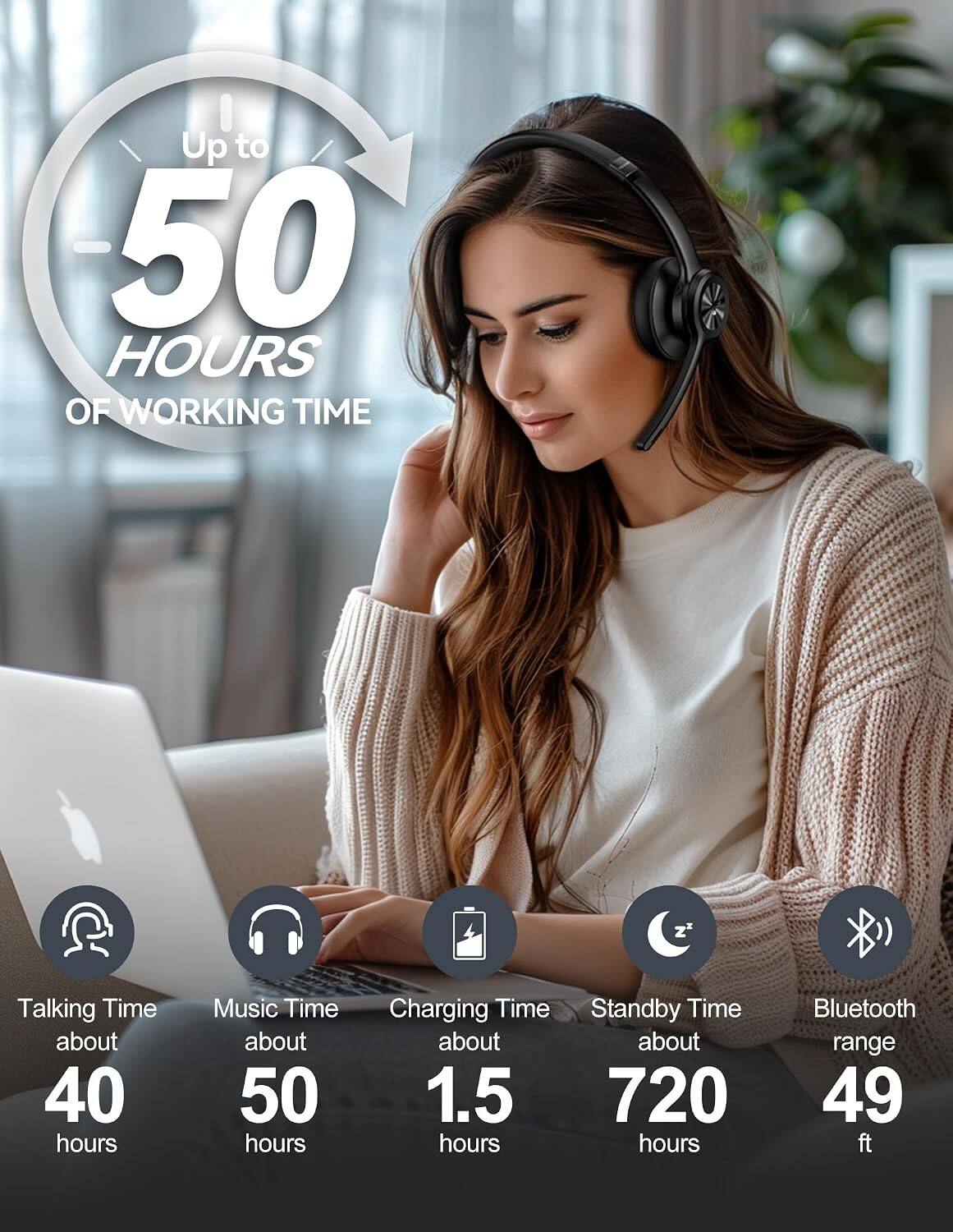Up to 50 HOURS OF WORKING TIME

Talking Time about 40 hours  
Music Time about 50 hours  
Charging Time Standby Time about 1.5 hours  
Standby Time about 720 hours  
Bluetooth range 49 ft