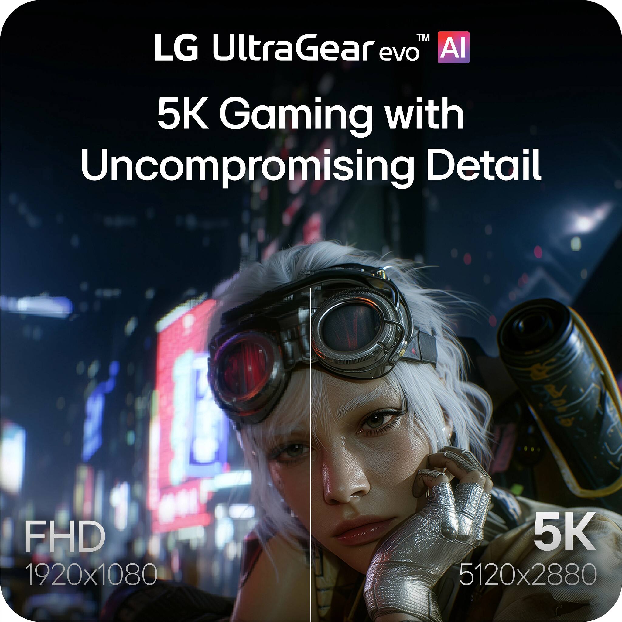 LG UltraGear evo AI  
5K Gaming with Uncompromising Detail  
FHD 1920x1080  
5K 5120x2880