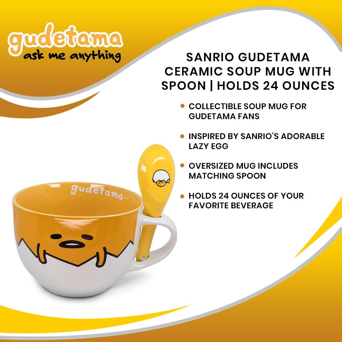 gudetama ask me anything

SANRIO GUDETAMA CERAMIC SOUP MUG WITH SPOON | HOLDS 24 OUNCES

- COLLECTIBLE SOUP MUG FOR GUDETAMA FANS
- INSPIRED BY SANRIO'S ADORABLE LAZY EGG
- OVERSIZED MUG INCLUDES MATCHING SPOON
- HOLDS 24 OUNCES OF YOUR FAVORITE BEVERAGE