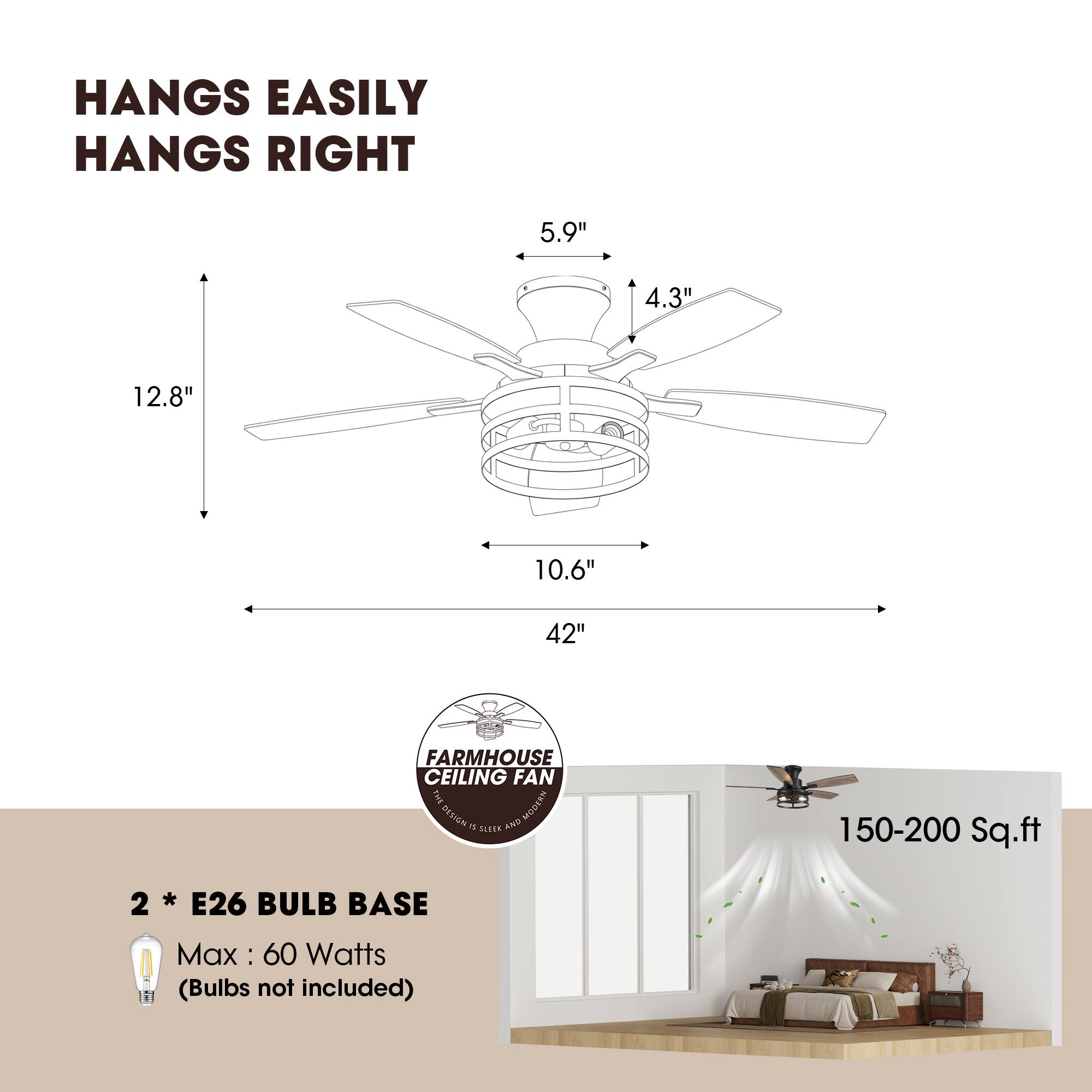HANGS EASILY  
HANGS RIGHT  

5.9"  
4.3"  
12.8"  
10.6"  
42"  

FARMHOUSE CEILING FAN  

2 * E26 BULB BASE  
Max: 60 Watts (Bulbs not included)  

150-200 Sq.ft