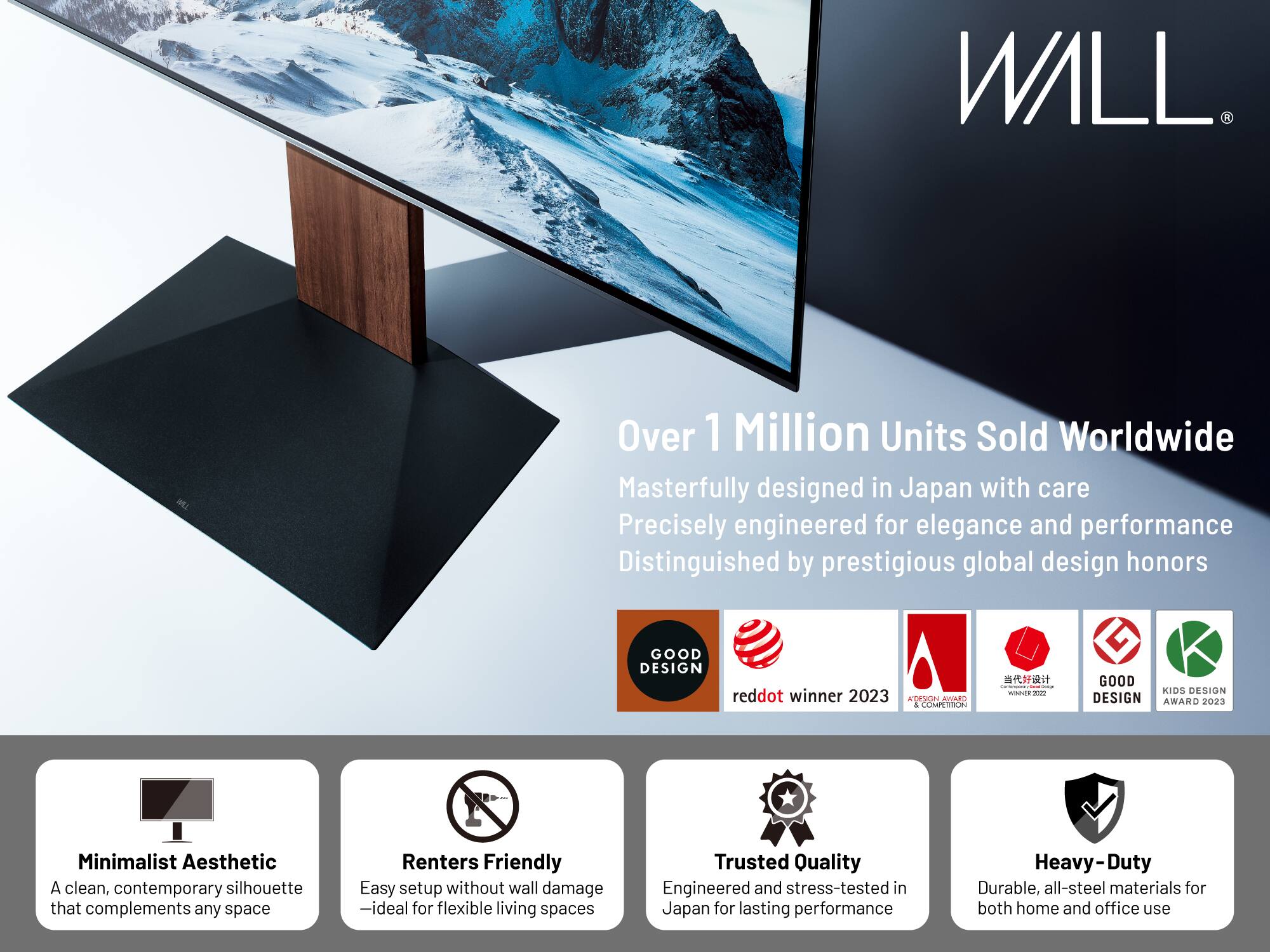 **WALL**

Over 1 Million Units Sold Worldwide

Masterfully designed in Japan with care  
Precisely engineered for elegance and performance  
Distinguished by prestigious global design honors

- **GOOD DESIGN**
- **reddot winner 2023**
- **KOSON RIVAdOS & COMPETTON**
- **GOOD KIDS DESIGN AWARD 2023**

**Minimalist Aesthetic**  
A clean, contemporary silhouette that complements any space

**Renters Friendly**  
Easy setup without wall damage – ideal for flexible living spaces

**Trusted Quality**  
Engineered and stress-tested in Japan for lasting performance

**Heavy-Duty**  
Durable, all-steel materials for both home and office use