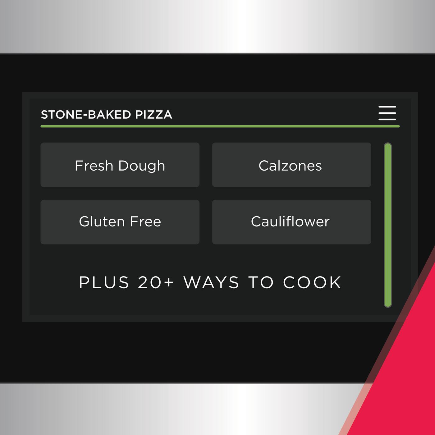 STONE-BAKED PIZZA  
Fresh Dough  
Calzones  
Gluten Free  
Cauliflower  
PLUS 20+ WAYS TO COOK