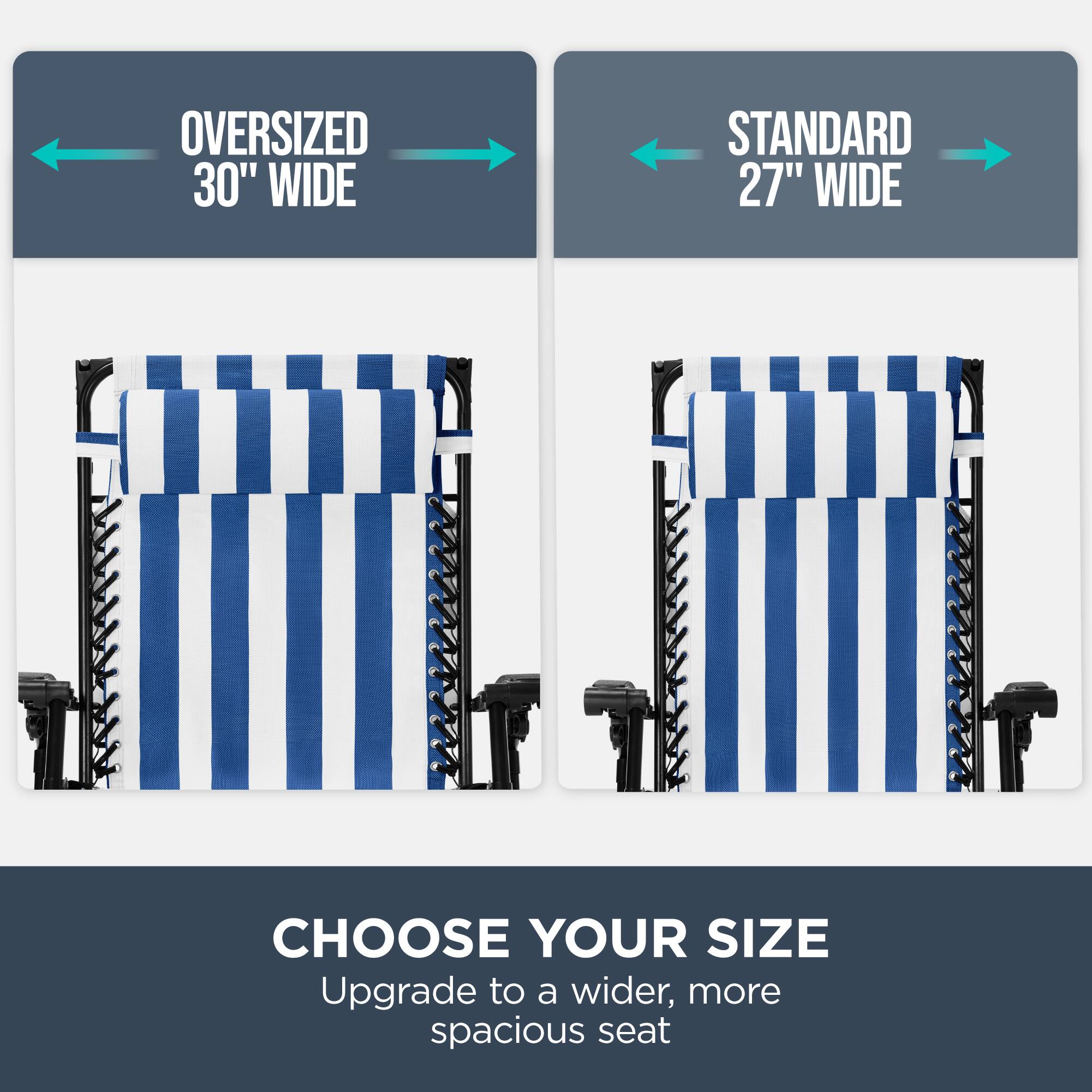 OVERSIZED 30" WIDE  
STANDARD 27" WIDE  
CHOOSE YOUR SIZE  
Upgrade to a wider, more spacious seat