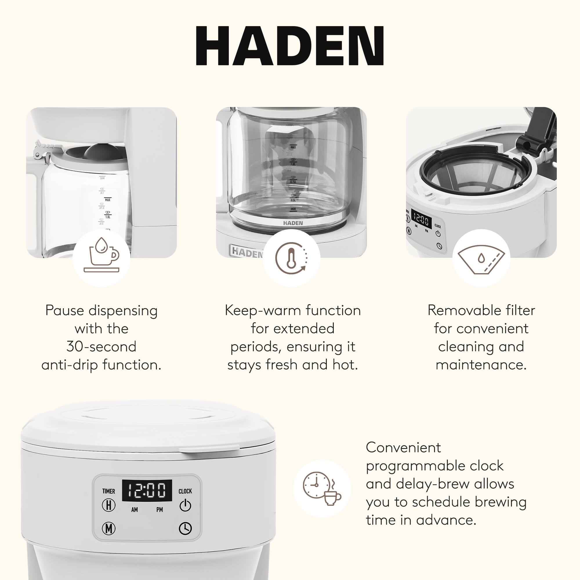 HADEN

- Pause dispensing with the 30-second anti-drip function.
- Keep-warm function for extended periods, ensuring it stays fresh and hot.
- Removable filter for convenient cleaning and maintenance.
- Convenient programmable clock and delay-brew allows you to schedule brewing time in advance.