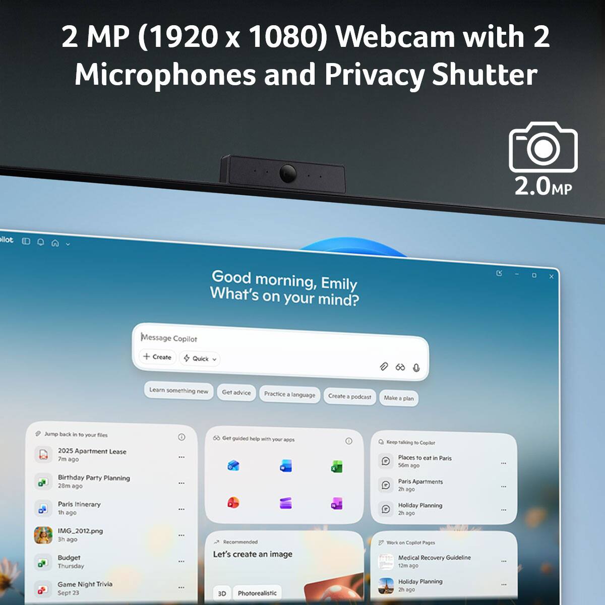 2 MP (1920 x 1080) Webcam with 2 Microphones and Privacy Shutter

Good morning, Emily. What's on your mind?

Message Copilot
+ Create
Quick

Learn something new
Get advice
Practice a language
Create a podcast
Make a plan

Jump back in to your files
2025 Apartment Lease 7m ago
Birthday Party Planning 28m ago
Paris Itinerary 2h ago
IMG_2012.png 3h ago
Budget Thursday
Game Night Trivia Sept 23

Get guided help with your apps
Places to eat in Paris 56m ago
Paris Apartments 2h ago
Holiday Planning 2h ago

Recommended
Let's create an image
Work on Copilot Pages
Medical Recovery Guideline 12m ago
Holiday Planning 2h ago