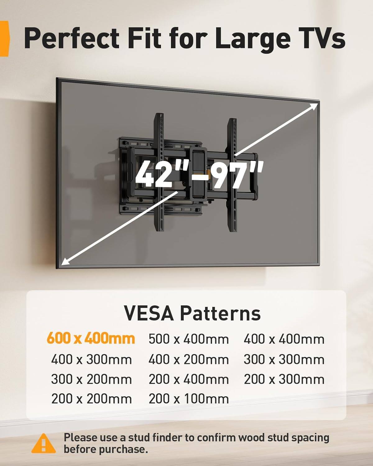 Perfect Fit for Large TVs 42"-97"  
VESA Patterns  
600 x 400mm  
500 x 400mm  
400 x 400mm  
400 x 300mm  
400 x 200mm  
300 x 300mm  
300 x 200mm  
200 x 400mm  
200 x 300mm  
200 x 200mm  
200 x 100mm  

Please use a stud finder to confirm wood stud spacing before purchase.