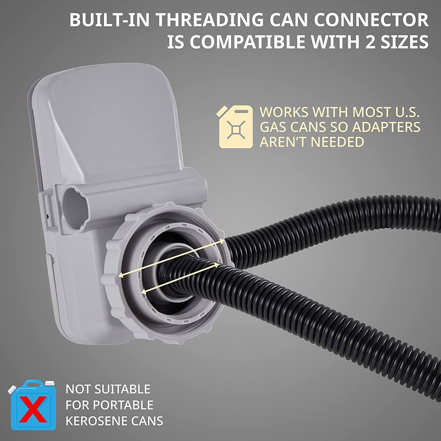 BUILT-IN THREADING CAN CONNECTOR IS COMPATIBLE WITH 2 SIZES
WORKS WITH MOST U.S. GAS CANS SO ADAPTERS AREN'T NEEDED
NOT SUITABLE FOR PORTABLE KEROSENE CANS