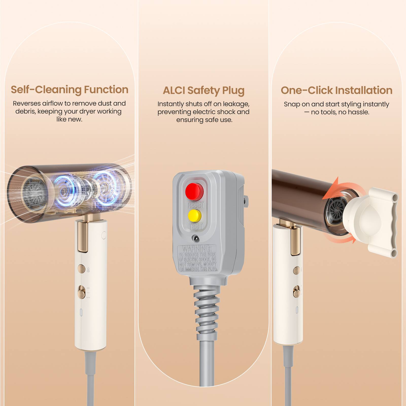 Self-Cleaning Function  
Reverses airflow to remove dust and debris, keeping your dryer working like new.

ALCI Safety Plug  
Instantly shuts off on leakage, preventing electric shock and ensuring safe use.

One-Click Installation  
Snap on and start styling instantly – no tools, no hassle.