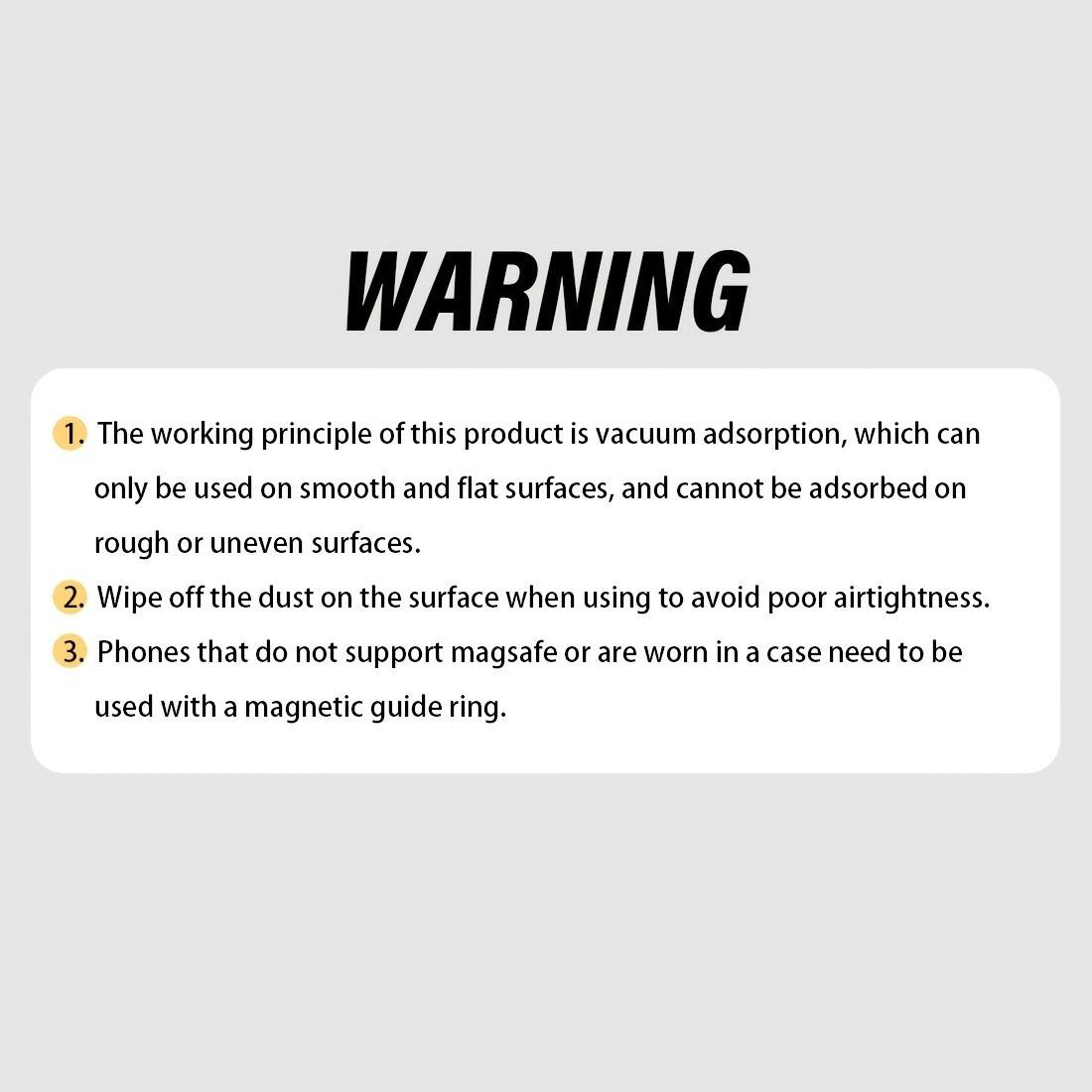 **WARNING**

1. The working principle of this product is vacuum adsorption, which can only be used on smooth and flat surfaces, and cannot be adsorbed on rough or uneven surfaces.
2. Wipe off the dust on the surface when using to avoid poor airtightness.
3. Phones that do not support MagSafe or are worn in a case need to be used with a magnetic guide ring.