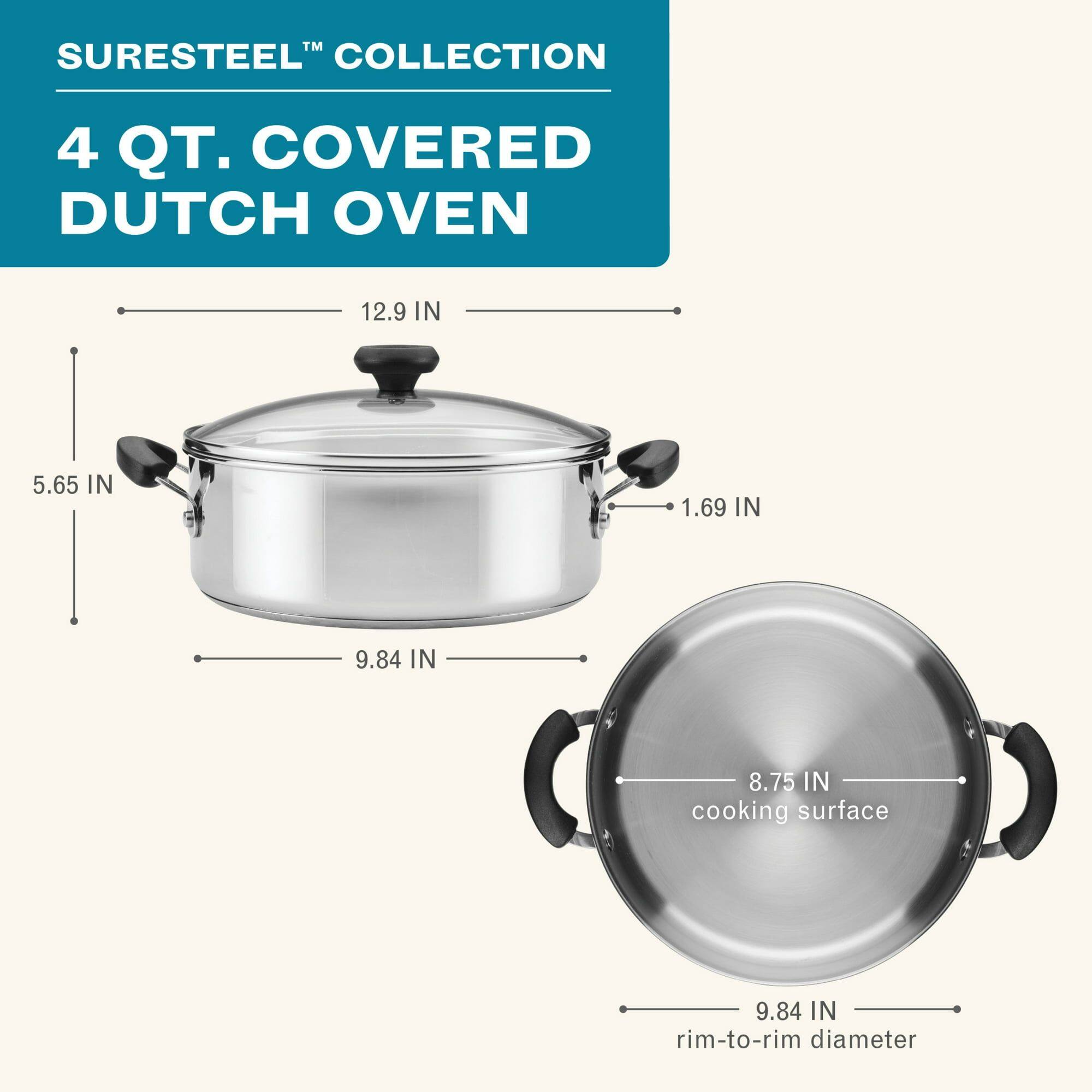 SURESTEEL™ COLLECTION  
4 QT. COVERED DUTCH OVEN  

- 12.9 IN  
- 5.65 IN  
- 1.69 IN  
- 9.84 IN  
- 8.75 IN cooking surface  
- 9.84 IN rim-to-rim diameter
