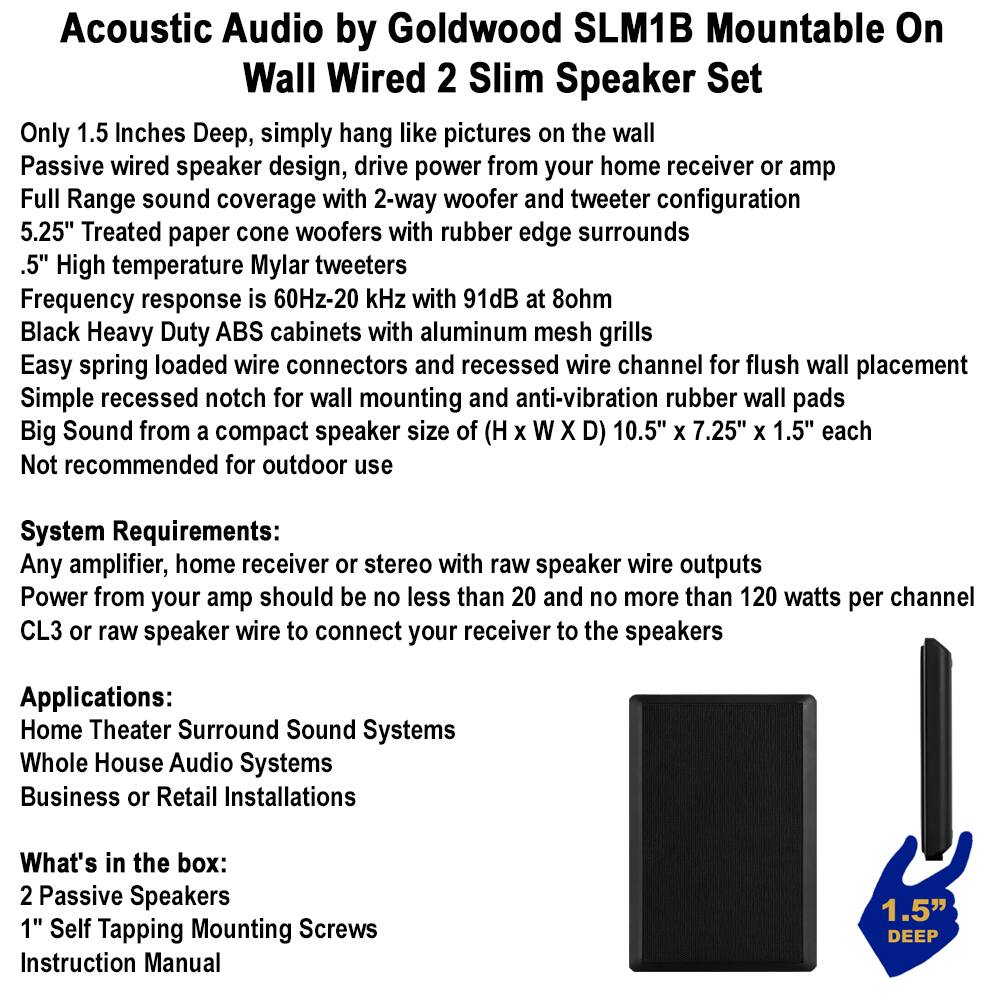 **Acoustic Audio by Goldwood SLM1B Mountable On Wall Wired 2 Slim Speaker Set**

- Only 1.5 inches Deep, simply hang like pictures on the wall
- Passive wired speaker design, drive power from your home receiver or amp
- Full Range sound coverage with 2-way woofer and tweeter configuration
- 5.25" Treated paper cone woofers with rubber edge surrounds
- .5" High temperature Mylar tweeters
- Frequency response is 60Hz-20 kHz with 91dB at 8ohm
- Black Heavy Duty ABS cabinets with aluminum mesh grills
- Easy spring loaded wire connectors and recessed wire channel for flush wall placement
- Simple recessed notch for wall mounting and anti-vibration rubber wall pads
- Big Sound from a compact speaker size of (H x W x D) 10.5" x 7.25" x 1.5" each
- Not recommended for outdoor use

**System Requirements:**
- Any amplifier, home receiver or stereo with raw speaker wire outputs
- Power from your amp should be no less than 20 and no more than 120 watts per channel
-