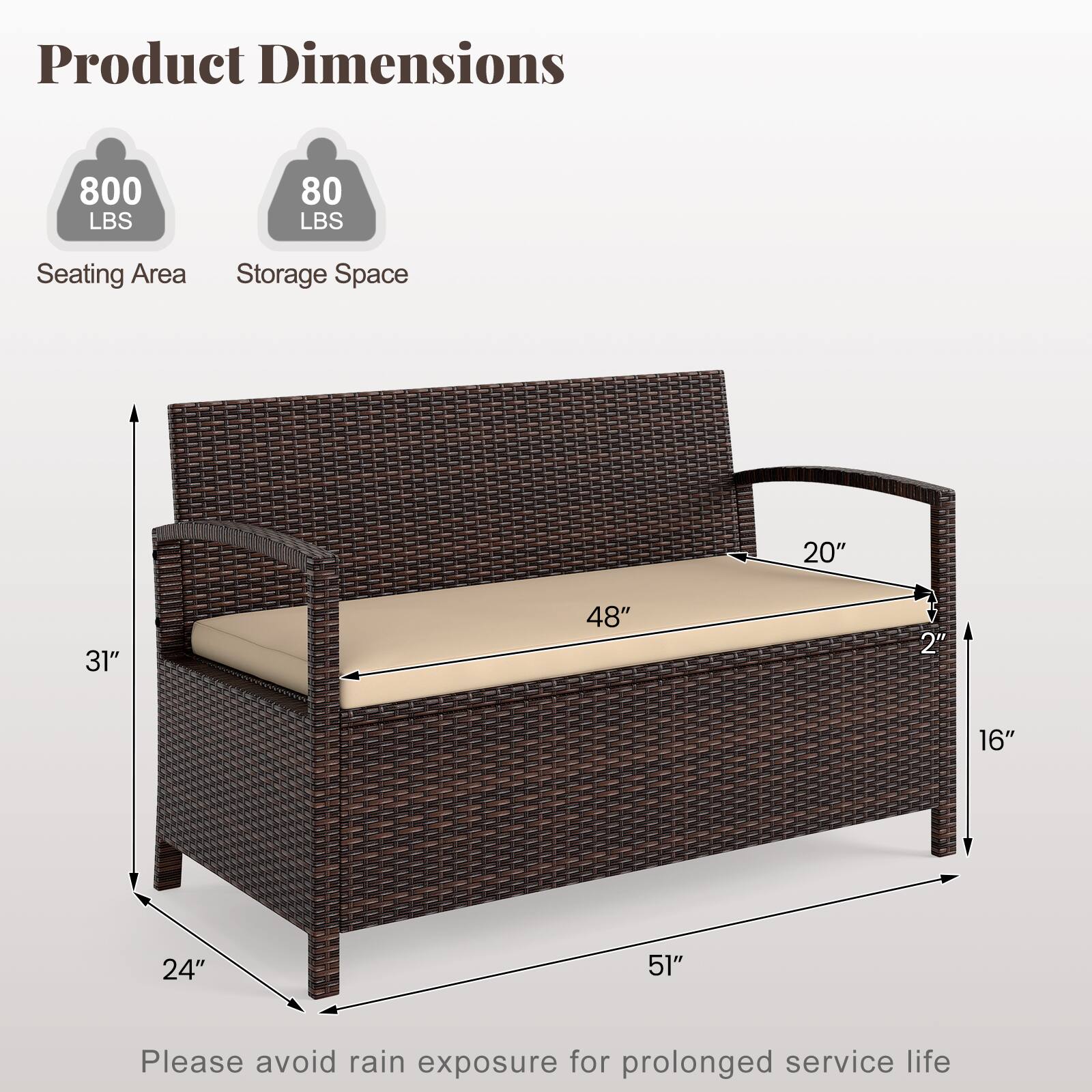 Product Dimensions  
800 LBS  
80 LBS  
Seating Area  
Storage Space  
20" x 31" x 48"  
2" x 16" x 24" x 51"  

Please avoid rain exposure for prolonged service life