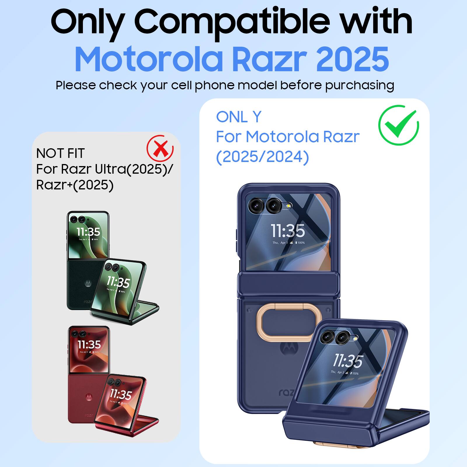 Only Compatible with Motorola Razr 2025  
Please check your cell phone model before purchasing  

ONL Y For Motorola Razr (2025/2024)  
NOT FIT For Razr Ultra(2025)/ Razr+(2025)  

11:35  
11:35  
11:35  
11:35