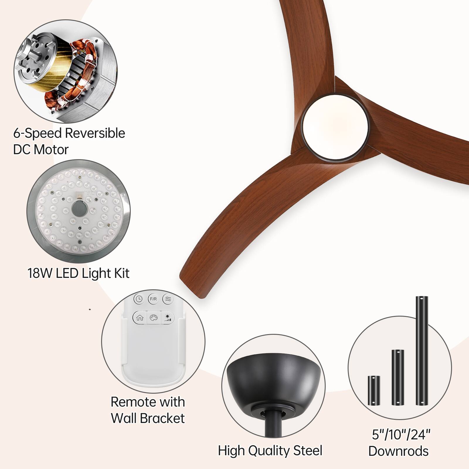 6-Speed Reversible DC Motor  
18W LED Light Kit  
Remote with Wall Bracket  
High Quality Steel  
5"/10"/24" Downrods