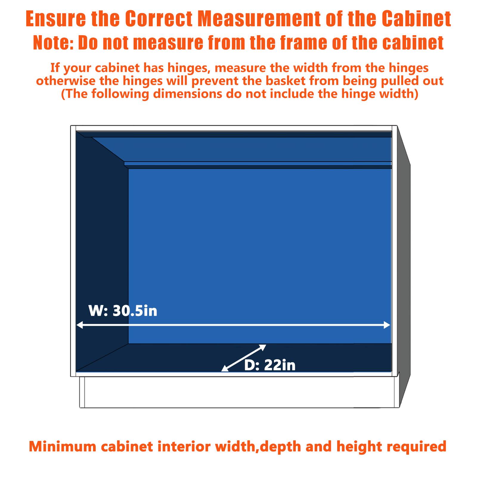 Ensure the Correct Measurement of the Cabinet

Note: Do not measure from the frame of the cabinet

If your cabinet has hinges, measure the width from the hinges otherwise the hinges will prevent the basket from being pulled out

(The following dimensions do not include the hinge width)

W: 30.5in

D: 22in

Minimum cabinet interior width, depth and height required
