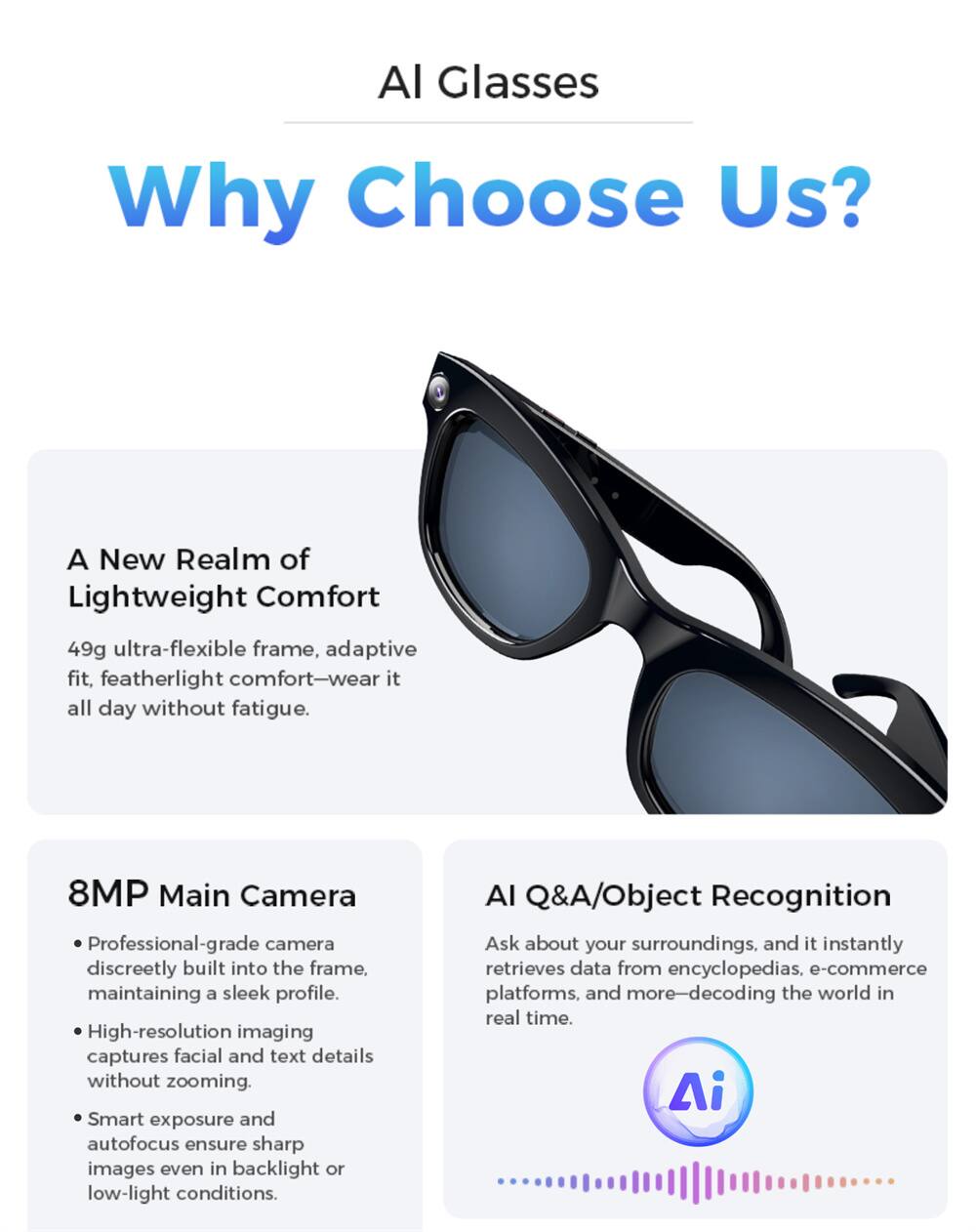 AI Glasses

Why Choose Us?

A New Realm of Lightweight Comfort
49g ultra-flexible frame, adaptive fit, featherlight comfort—wear it all day without fatigue.

8MP Main Camera
- Professional-grade camera discreetly built into the frame, maintaining a sleek profile.
- High-resolution imaging captures facial and text details without zooming.
- Smart exposure and autofocus ensure sharp images even in backlight or low-light conditions.

AI Q&A/Object Recognition
Ask about your surroundings, and it instantly retrieves data from encyclopedias, e-commerce platforms, and more—decoding the world in real time.