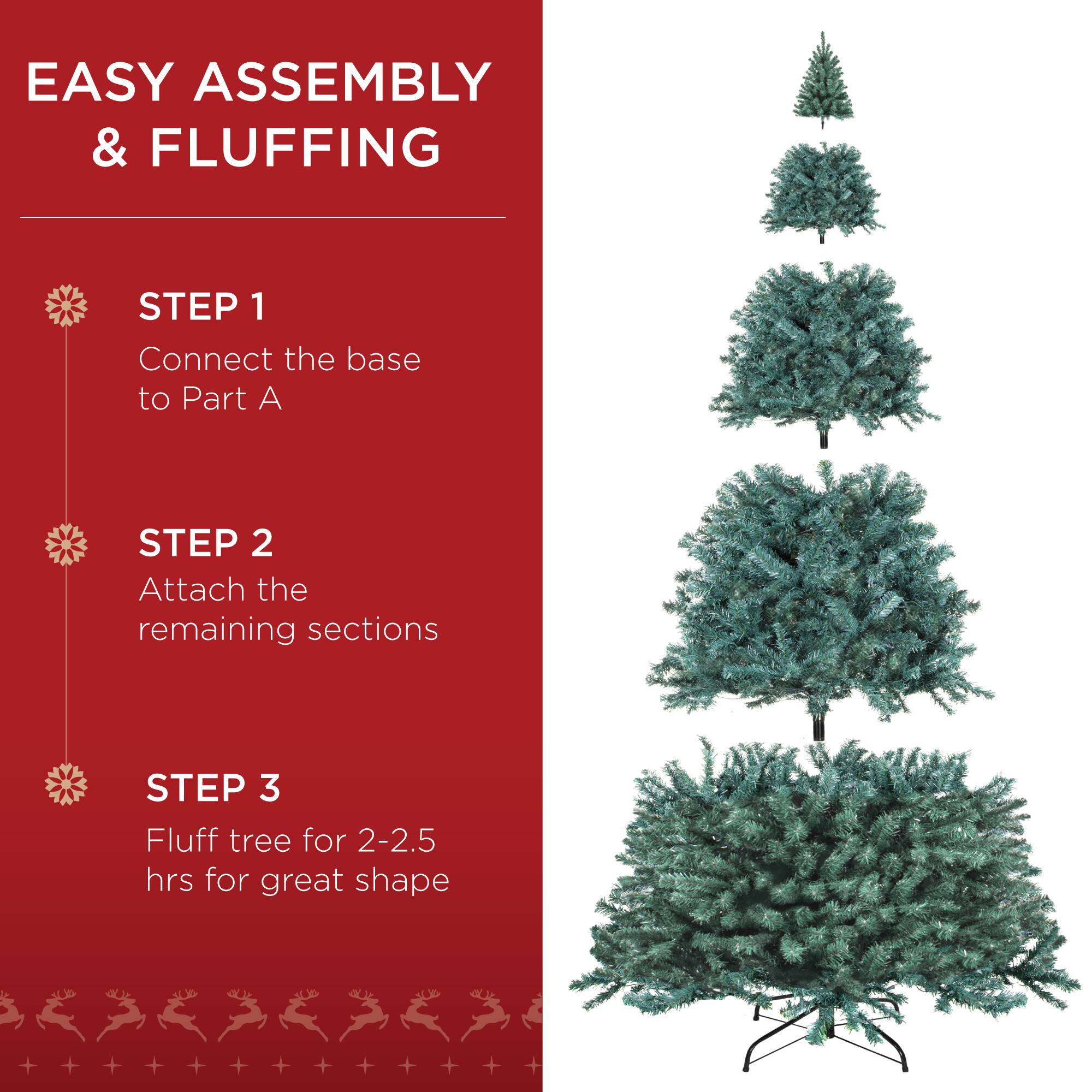 EASY ASSEMBLY & FLUFFING

STEP 1  
Connect the base to Part A

STEP 2  
Attach the remaining sections

STEP 3  
Fluff tree for 2-2.5 hrs for great shape