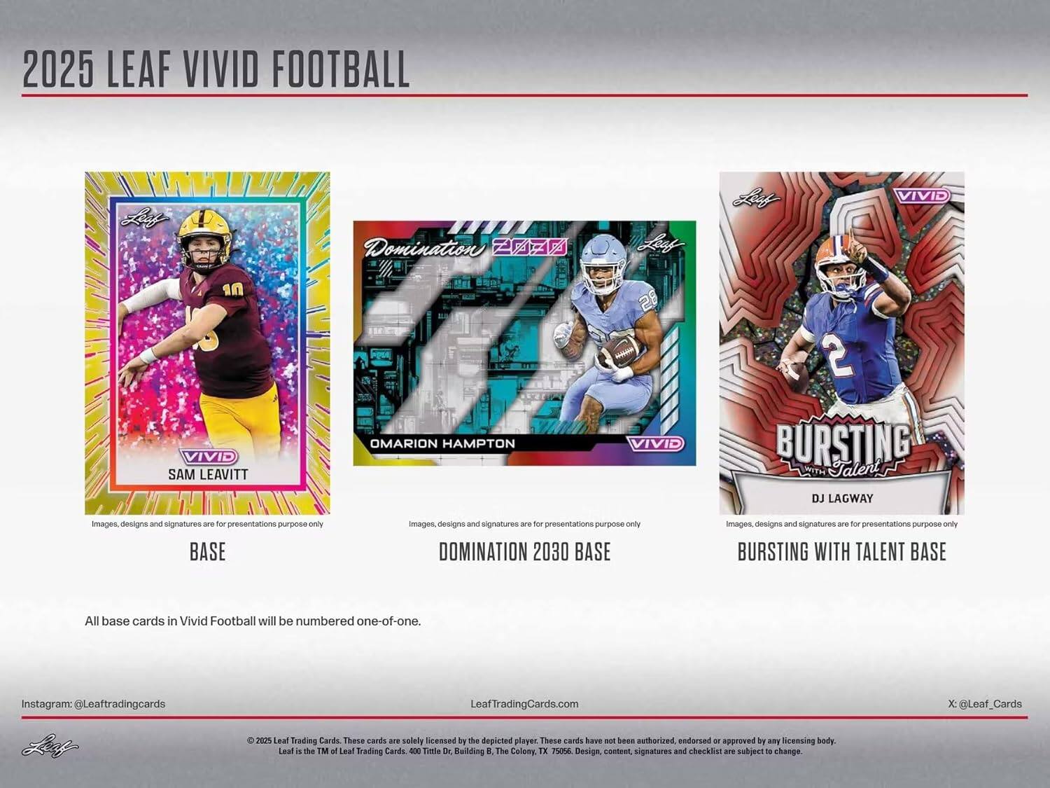 2025 LEAF VIVID FOOTBALL

**SAM LEAVITT**  
BASE  
Images, designs and signatures are for presentations purpose only

**OMARION HAMPTON**  
DOMINATION 2030 BASE  
Images, designs and signatures are for presentations purpose only

**DJ LAGWAY**  
BURSTING WITH TALENT BASE  
Images, designs and signatures are for presentations purpose only

All base cards in Vivid Football will be numbered one-of-one.

Instagram: @Leaftradingcards  
LeafTradingCards.com  
X: @Leaf_Cards

© 2025 Leaf Trading Cards. These cards are solely licensed by the depicted player. These cards have not been authorized, endorsed or approved by any licensing body. Leaf is the TM of Leaf Trading Cards. 400 Title Dr, Building B, The Colony, TX 75056. Design, content, signatures and checklist are subject to change.