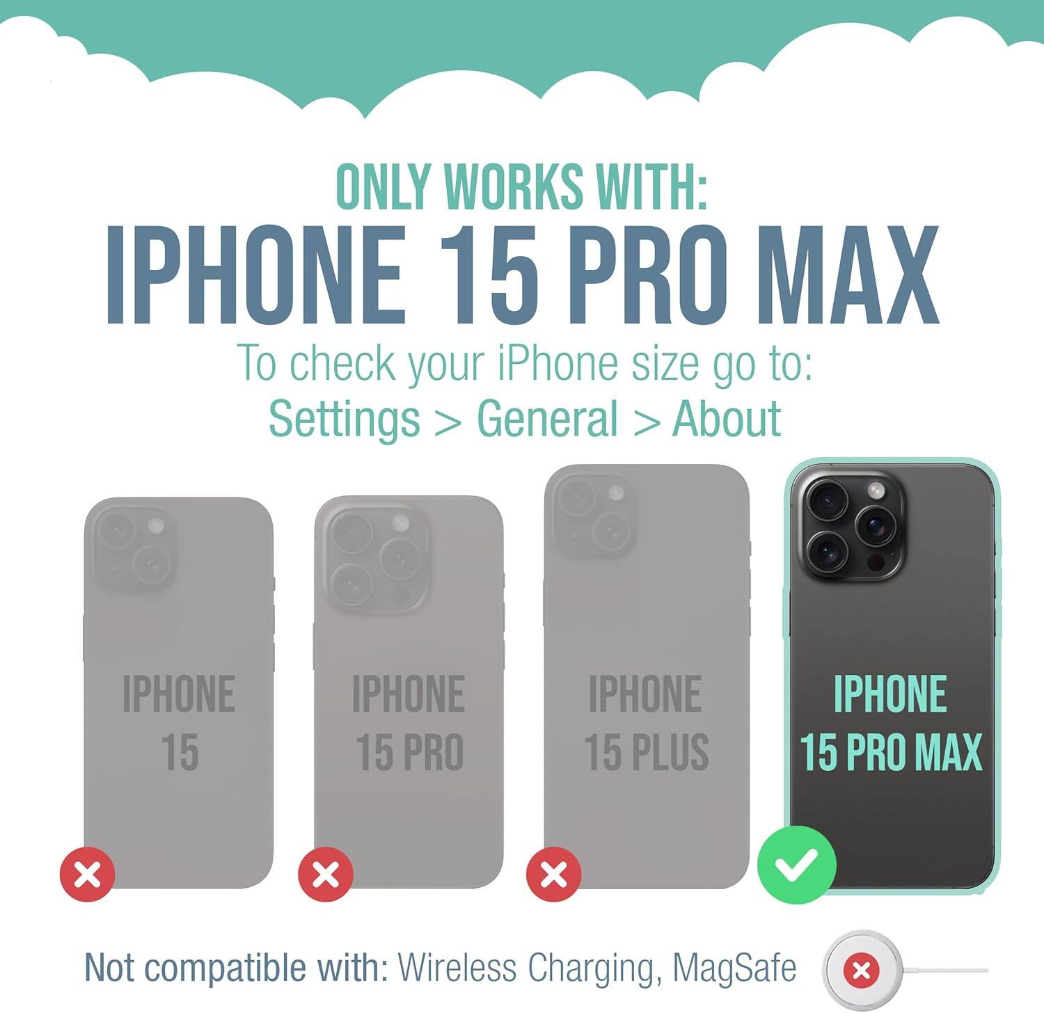 ONLY WORKS WITH: IPHONE 15 PRO MAX

To check your iPhone size go to: Settings > General > About

IPHONE 15
IPHONE 15 PRO
IPHONE 15 PLUS
IPHONE 15 PRO MAX

Not compatible with: Wireless Charging, MagSafe