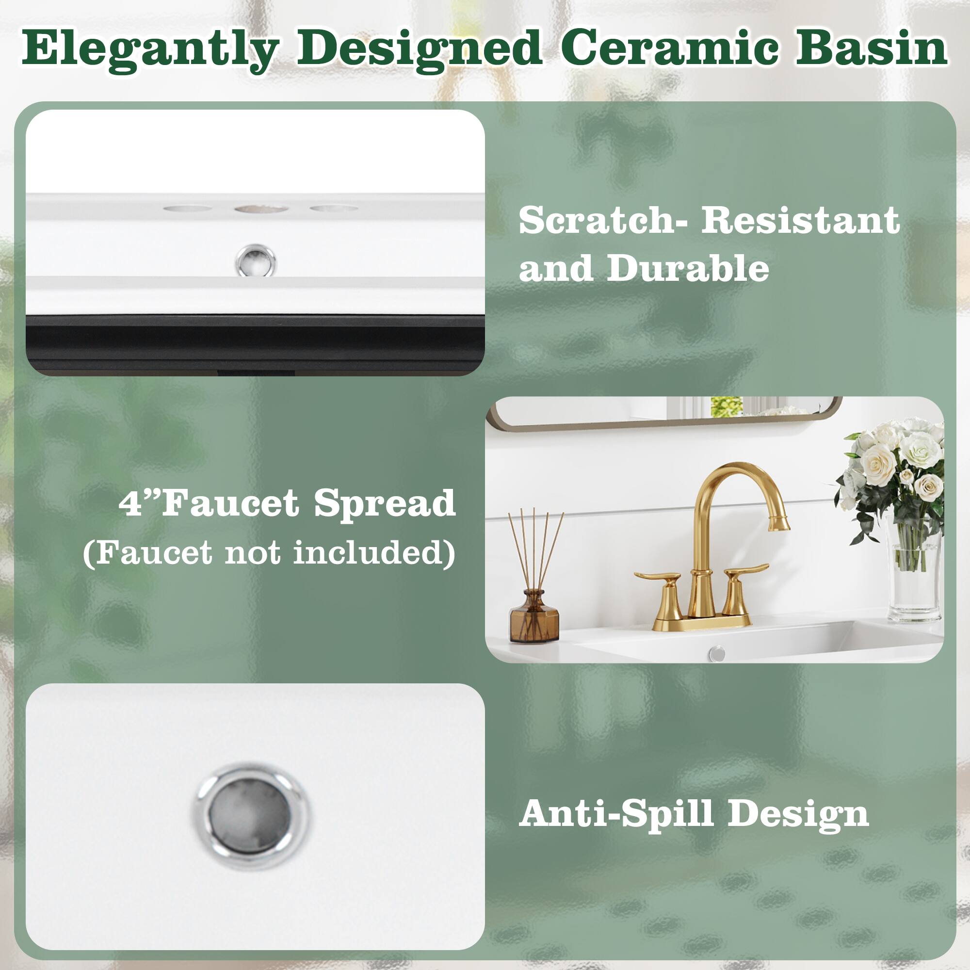 Elegantly Designed Ceramic Basin  
Scratch-Resistant and Durable  
4" Faucet Spread (Faucet not included)  
Anti-Spill Design