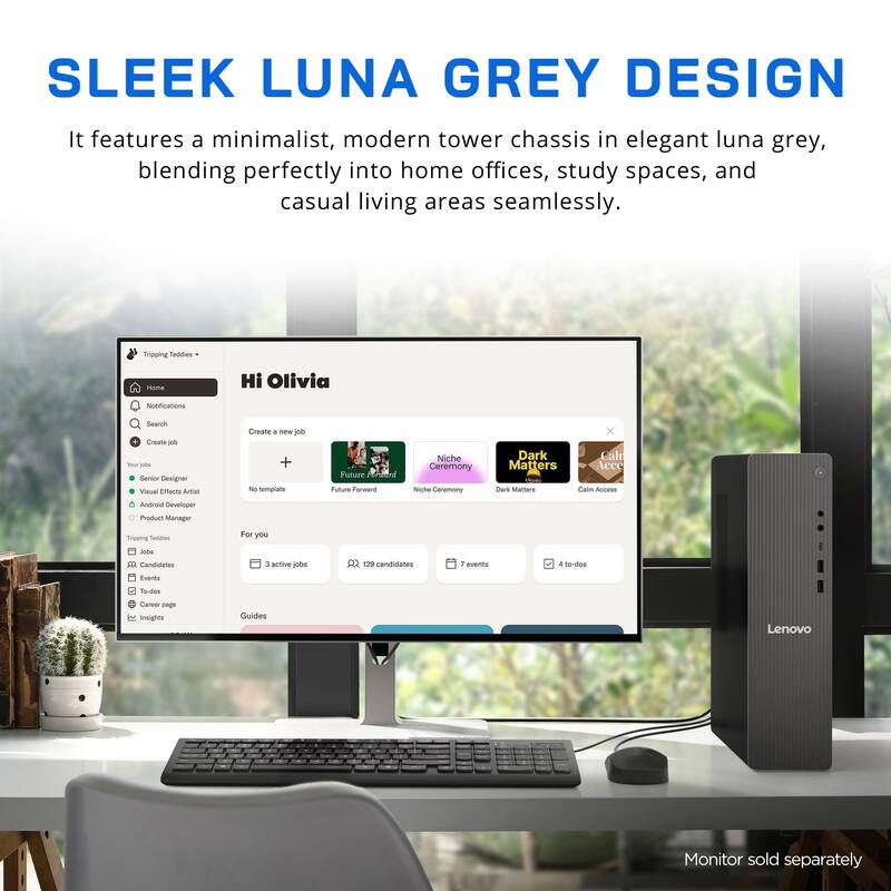 SLEEK LUNA GREY DESIGN

It features a minimalist, modern tower chassis in elegant luna grey, blending perfectly into home offices, study spaces, and casual living areas seamlessly.

Tripping Teddies
Home
Hi Olivia
Notifications
Search
Create job
Your jobs
Senior Designer
Visual Effects Artist
Create a new job
No template
Future Forward
Niche Ceremony
Dark Matters
Calm Access
Android Developer
Product Manager
Tripping Toddles
Jobs
Candidates
Events
For you
3 active jobs
129 candidates
7 events
4 to-dos
Career page
Guides
Lenovo
Monitor sold separately