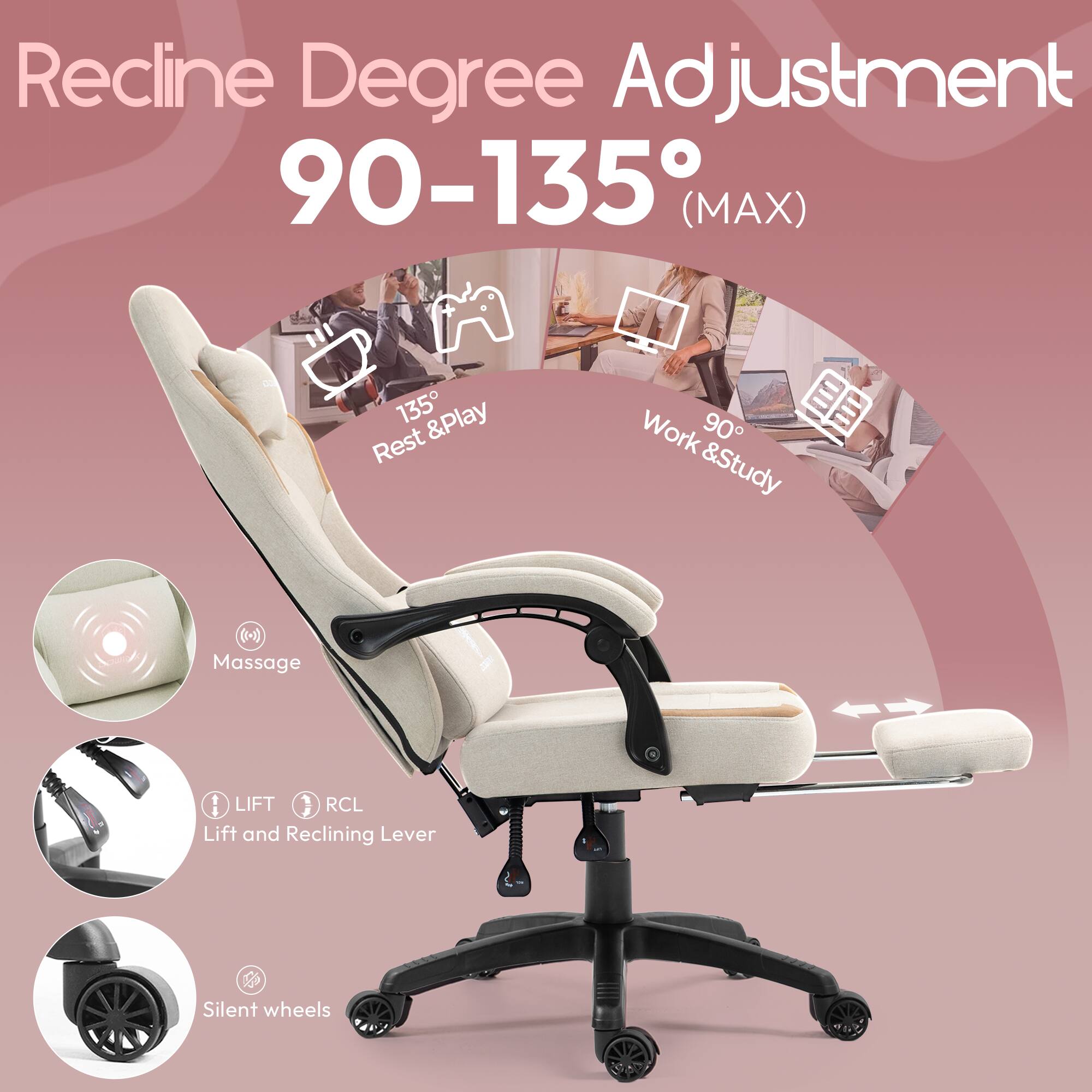 Recline Degree Adjustment 90-135° (MAX)

- 135° Rest & Play
- 90° Work & Study

Massage

LIFT RCL Lift and Reclining Lever

Silent wheels