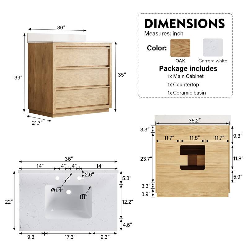 36" DIMENSIONS Measures: inch Color: 39" 35" OAK Carrera white Package includes 1x Main Cabinet 1x Countertop 1x Ceramic basin

21.7" 3.3" 11.7" 35.2" 11.8" 11.7" 9.3" 22" 14" 36" 4" 4" 14" 2.6" 01.4" R1" 5.3" 12.2" 23.7" 3.3" 3.9" 11.8" 5.9" 4.6" 9.3" 17.3" 9.3"