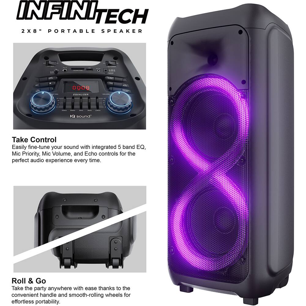 INFINI TECH 2X8" PORTABLE SPEAKER

EQUALIZER

IQ sound

Take Control
Easily fine-tune your sound with integrated 5 band EQ, Mic Priority, Mic Volume, and Echo controls for the perfect audio experience every time.

Roll & Go
Take the party anywhere with ease thanks to the convenient handle and smooth-rolling wheels for effortless portability.
