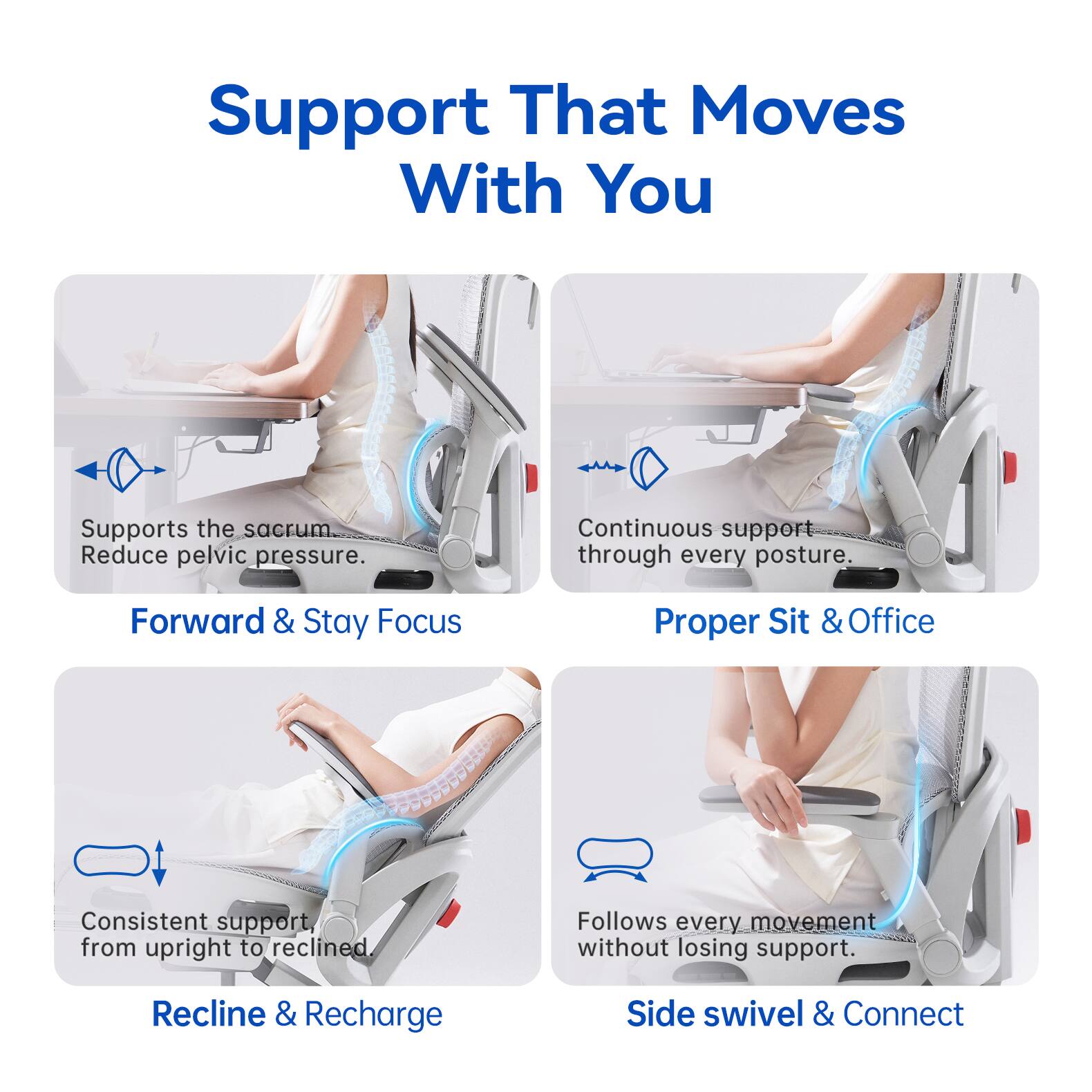 Support That Moves With You

Supports the sacrum. Reduce pelvic pressure.

Forward & Stay Focus

Proper Sit & Office

Continuous support through every posture.

Consistent support from upright to reclined.

Recline & Recharge

Side swivel & Connect