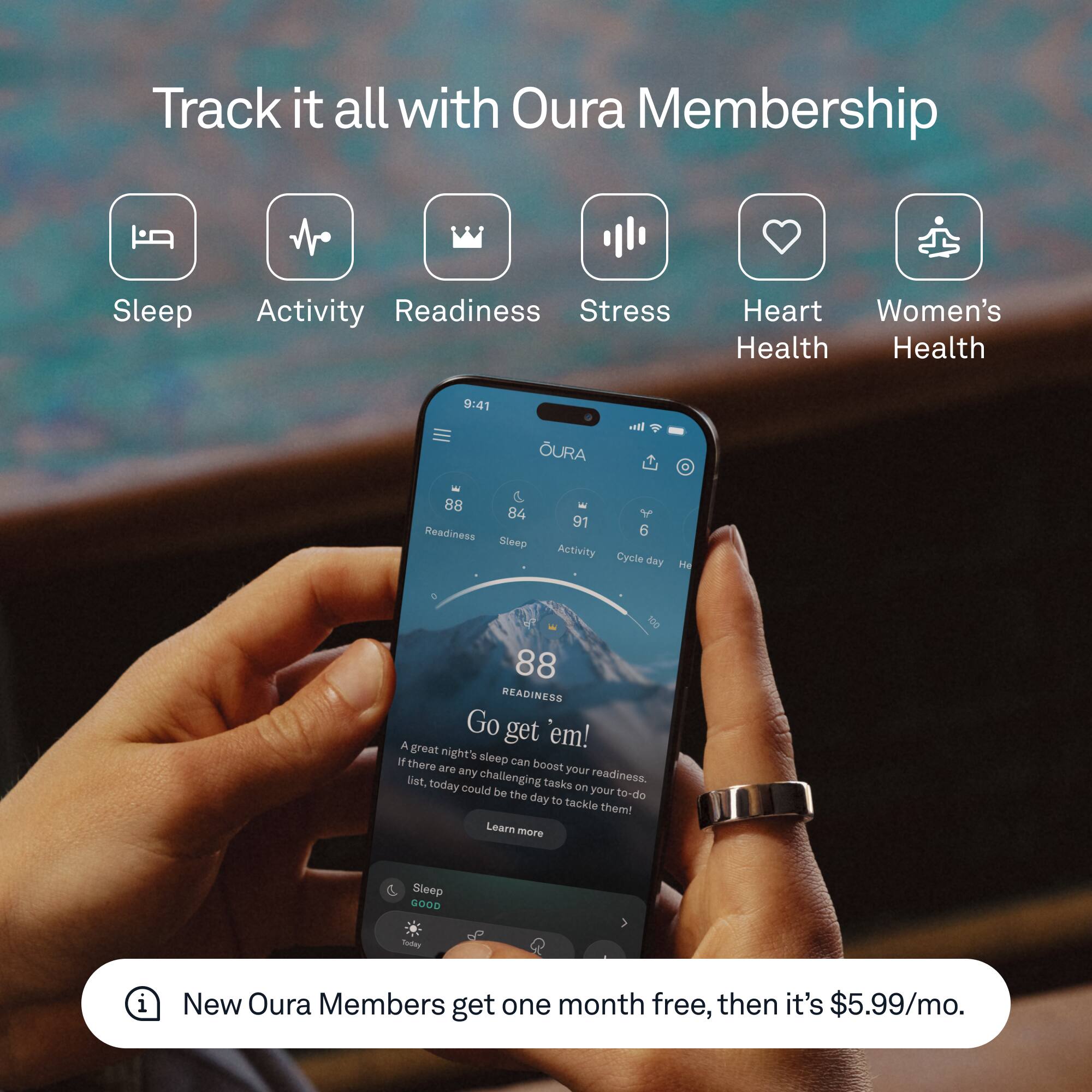 Track it all with Oura Membership

- Sleep
- Activity
- Readiness
- Stress
- Heart Health
- Women's Health

9:41 OURA

Readiness: 88  
Sleep: 84  
Activity: 91  
Cycle day: 6  
Heart rate: 88

Go get 'em!  
A great night's sleep can boost your readiness. If there are any challenging tasks on your to-do list, today could be the day to tackle them! Learn more

Sleep: GOOD

New Oura Members get one month free, then it's $5.99/mo.