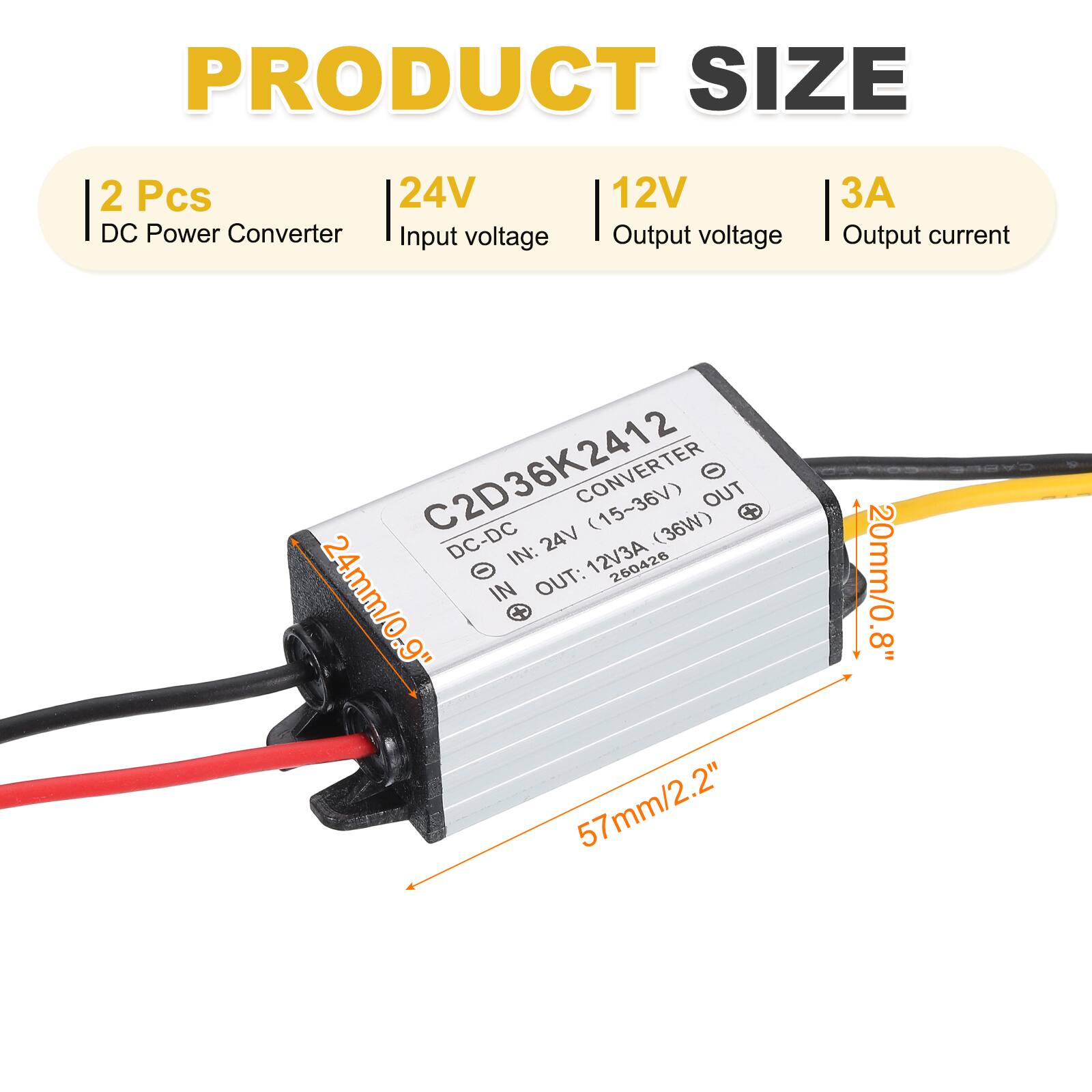 PRODUCT SIZE  
2 Pcs  
24V DC Power Converter  
Input voltage: 12V  
Output voltage: 24V (15~36V)  
Output current: 3A  
C2D36K2412 DC-DC CONVERTER (36W)  
IN: 12V/3A  
OUT: 24V  
Dimensions: 24mm/0.9" x 57mm/2.2" x 20mm/0.8"