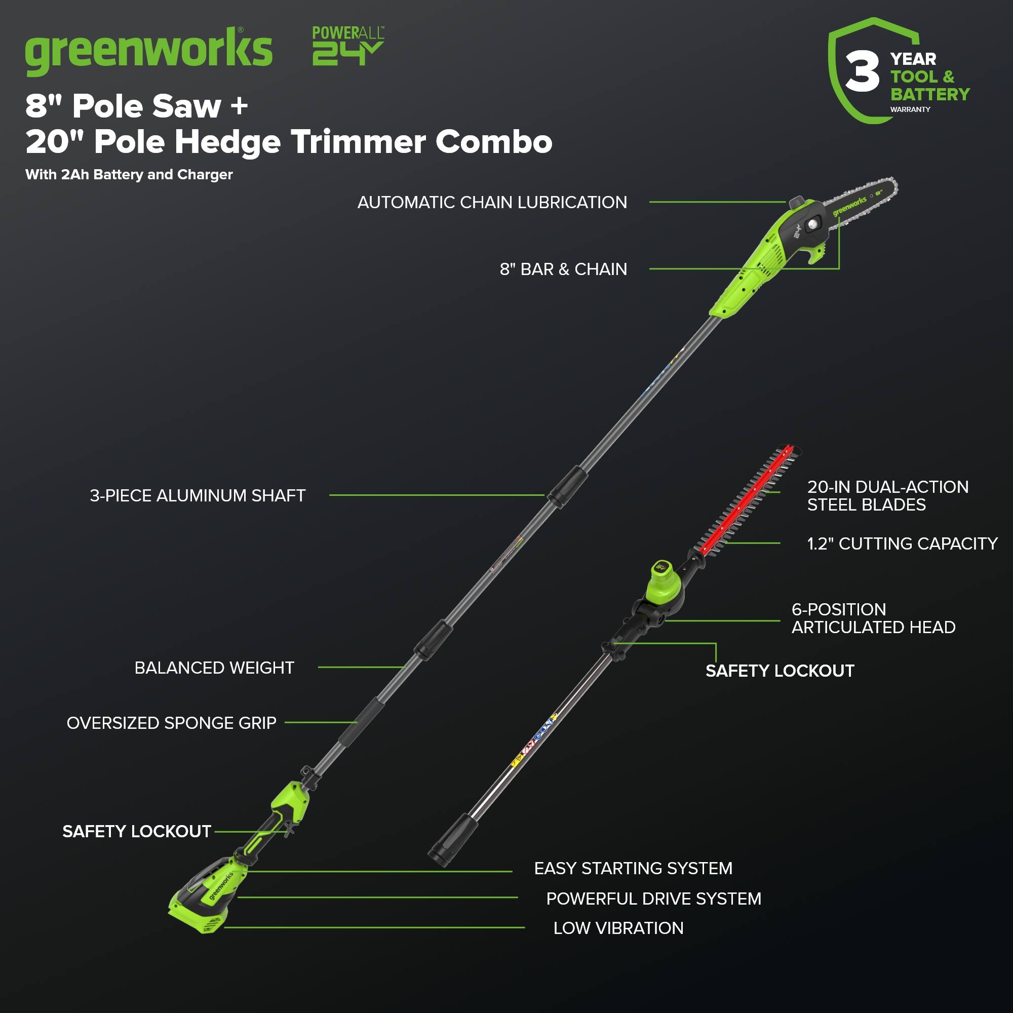 POWERALL greenworks 24V 8" Pole Saw + 20" Pole Hedge Trimmer Combo With 2Ah Battery and Charger

- AUTOMATIC CHAIN LUBRICATION
- 8" BAR & CHAIN
- 3-PIECE ALUMINUM SHAFT
- 20-IN DUAL-ACTION STEEL BLADES
- 1.2" CUTTING CAPACITY
- 6-POSITION ARTICULATED HEAD
- BALANCED WEIGHT
- OVERSIZED SPONGE GRIP
- SAFETY LOCKOUT
- EASY STARTING SYSTEM
- POWERFUL DRIVE SYSTEM
- LOW VIBRATION

3 YEAR TOOL & BATTERY WARRANTY