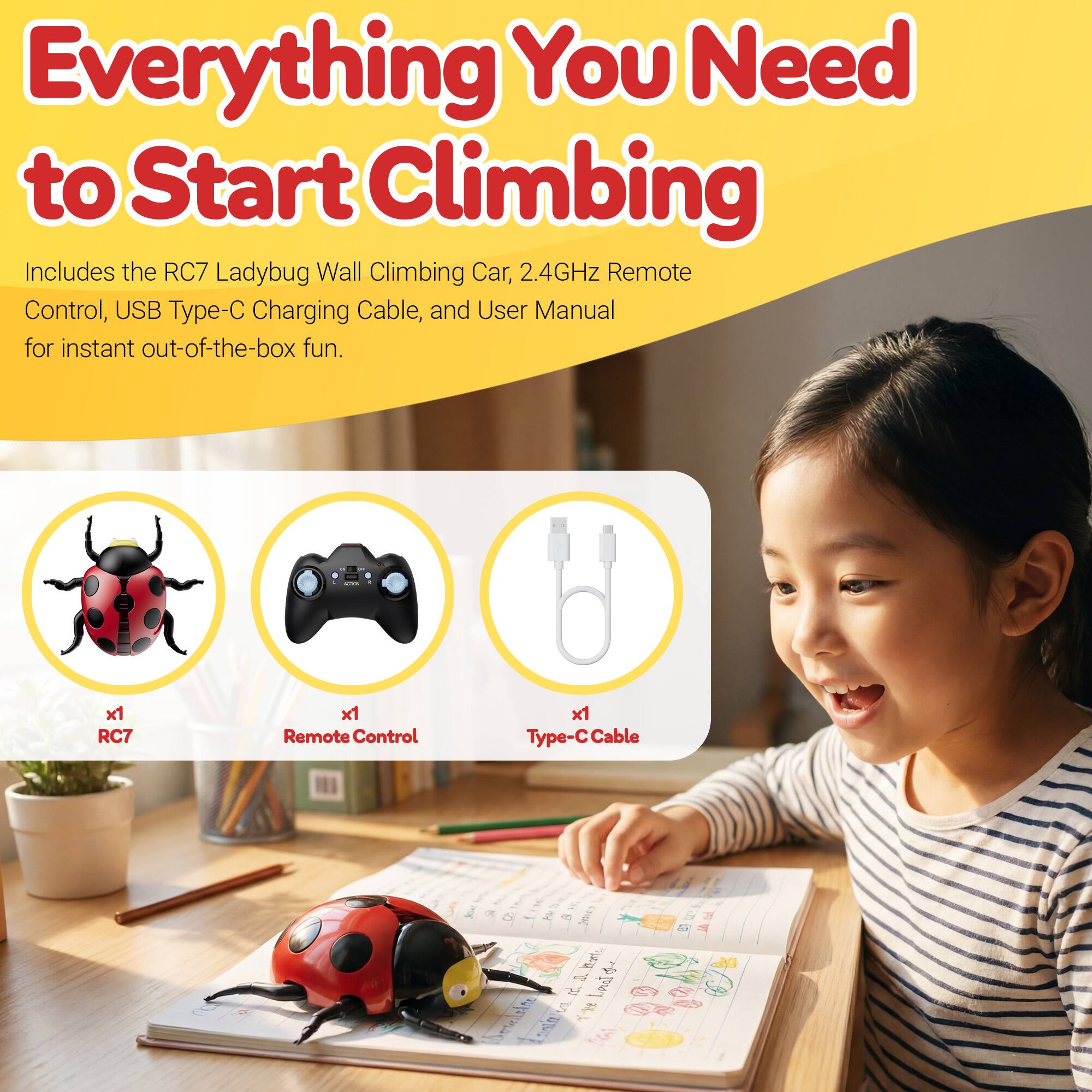 Everything You Need to Start Climbing Includes the RC7 Ladybug Wall Climbing Car, 2.4GHz Remote Control, USB Type-C Charging Cable, and User Manual for instant out-of-the-box fun. x1 RC7 x1 Remote Control x1 Type-C Cable