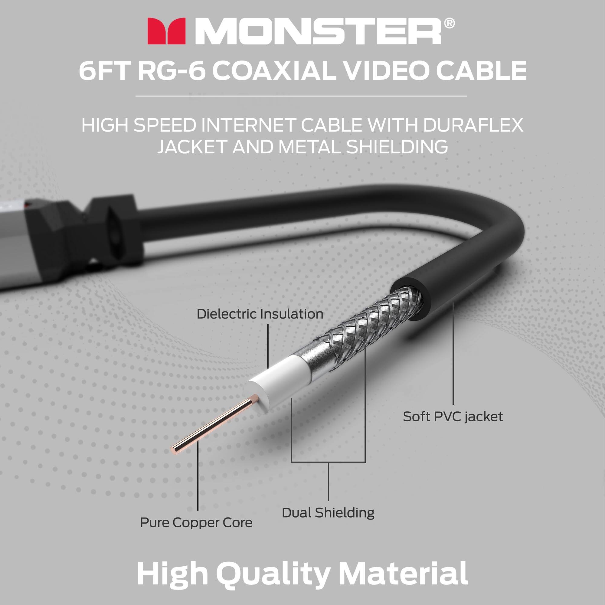 MONSTER®  
6FT RG-6 COAXIAL VIDEO CABLE  
HIGH SPEED INTERNET CABLE WITH DURAFLEX JACKET AND METAL SHIELDING  

- Dielectric Insulation  
- Soft PVC jacket  
- Pure Copper Core  
- Dual Shielding  

High Quality Material