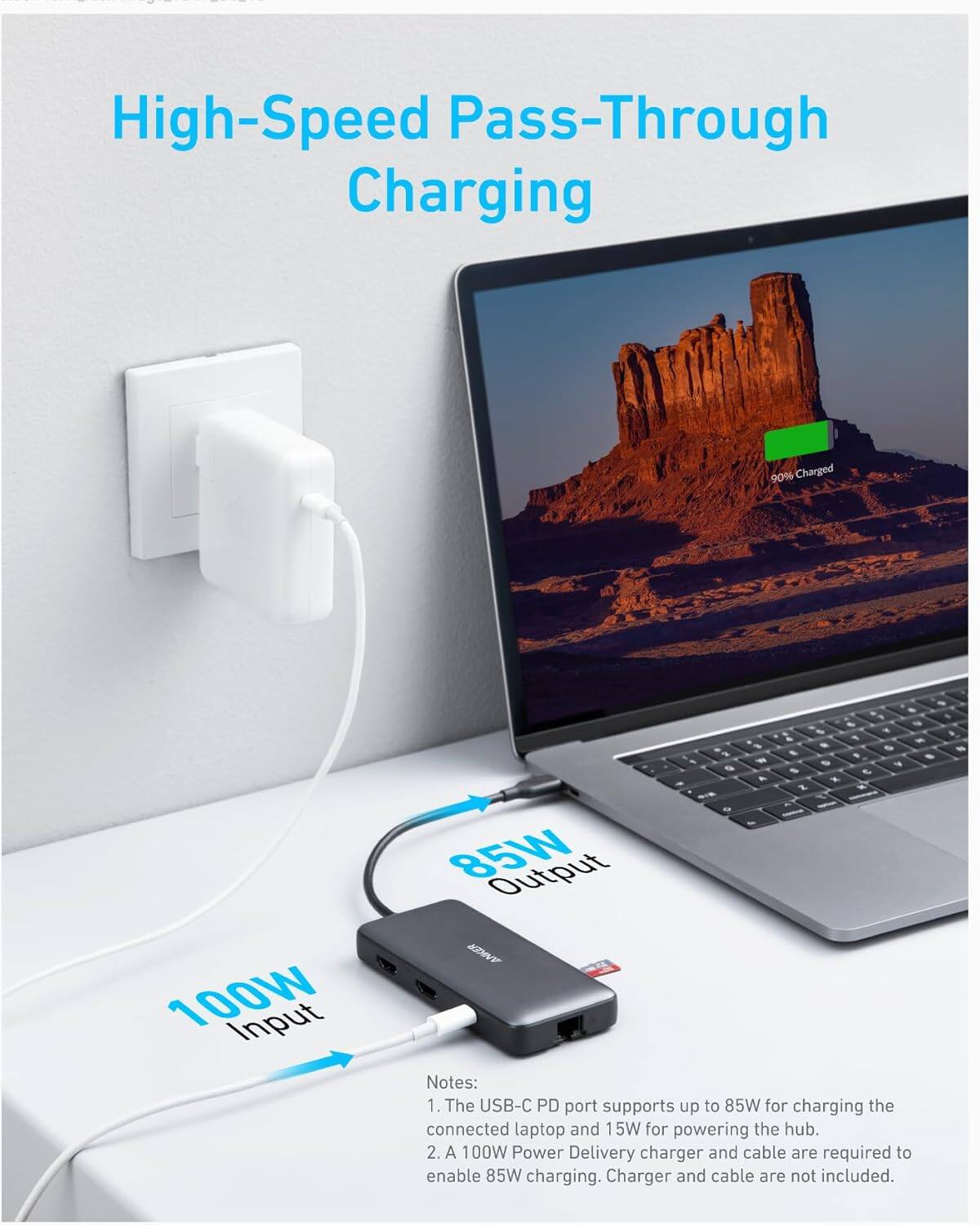 High-Speed Pass-Through Charging

90% Charged

100W Input

85W Output

Notes:
1. The USB-C PD port supports up to 85W for charging the connected laptop and 15W for powering the hub.
2. A 100W Power Delivery charger and cable are required to enable 85W charging. Charger and cable are not included.