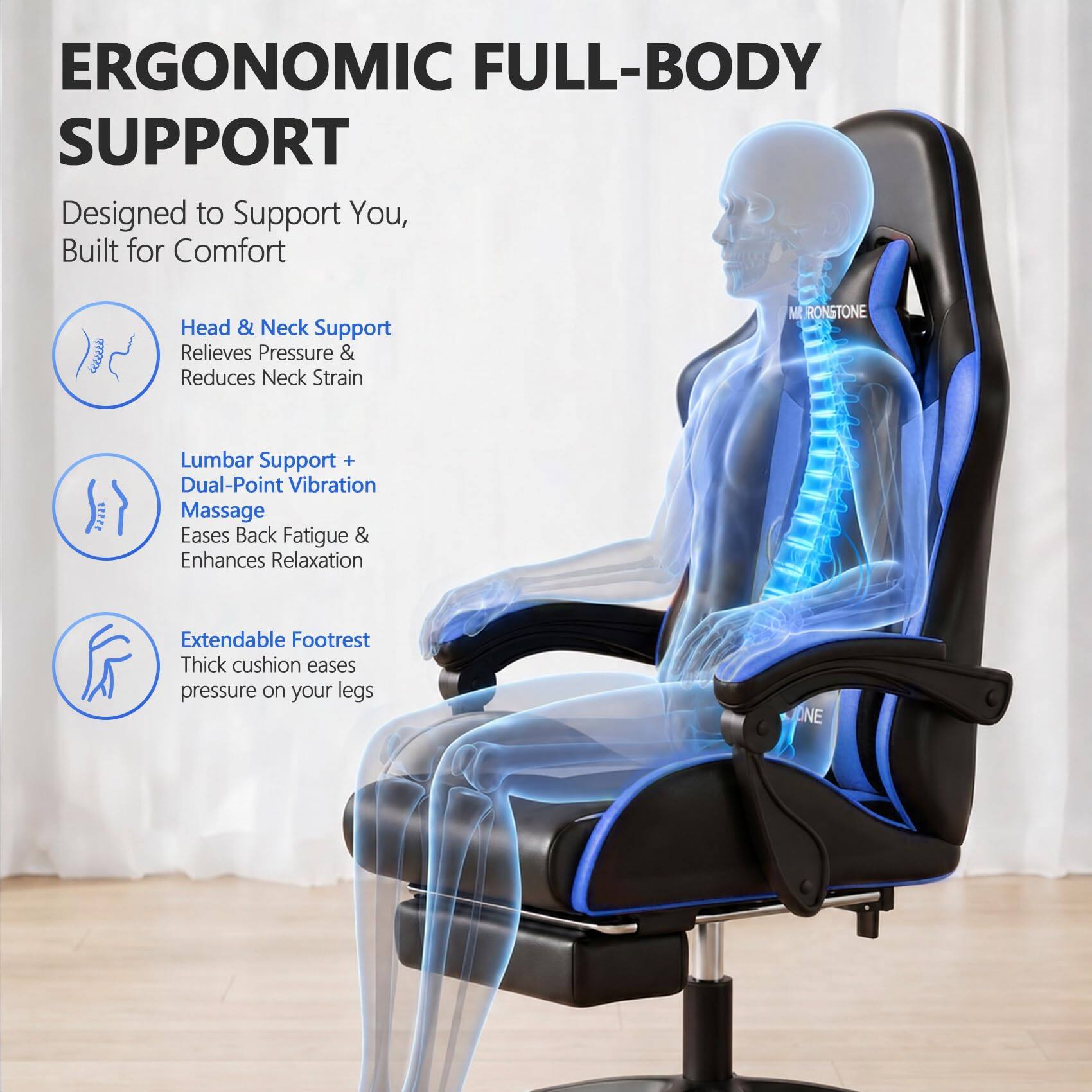 ERGONOMIC FULL-BODY SUPPORT  
Designed to Support You, Built for Comfort  

Head & Neck Support  
Relieves Pressure & Reduces Neck Strain  

Lumbar Support + Dual-Point Vibration Massage  
Eases Back Fatigue & Enhances Relaxation  

Extendable Footrest  
Thick cushion eases pressure on your legs