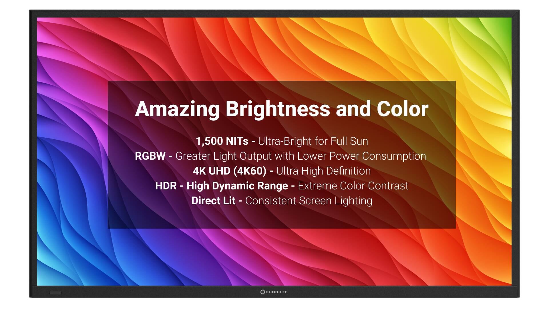 Amazing Brightness and Color:
1,500 NITs - Ultra-Bright for Full Sun
RGBW - Greater Light Output with Lower Power Consumption
4K UHD (4K60) - Ultra High Definition HDR
High Dynamic Range - Extreme Color Contrast
Direct Lit - Consistent Screen Lighting