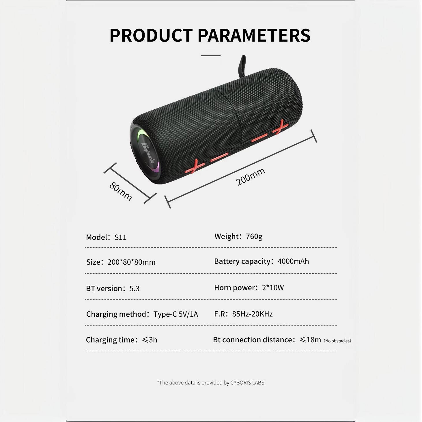 PRODUCT PARAMETERS

Model: S11  
Size: 200*80*80mm  
Weight: 760g  
Battery capacity: 4000mAh  
Horn power: 2*10W  
F.R: 85Hz-20KHz  
BT version: 5.3  
Charging method: Type-C 5V/1A  
Charging time: ≤3h  
Bt connection distance: ≤18m (No obstacles)  

*The above data is provided by CYBORIS LABS