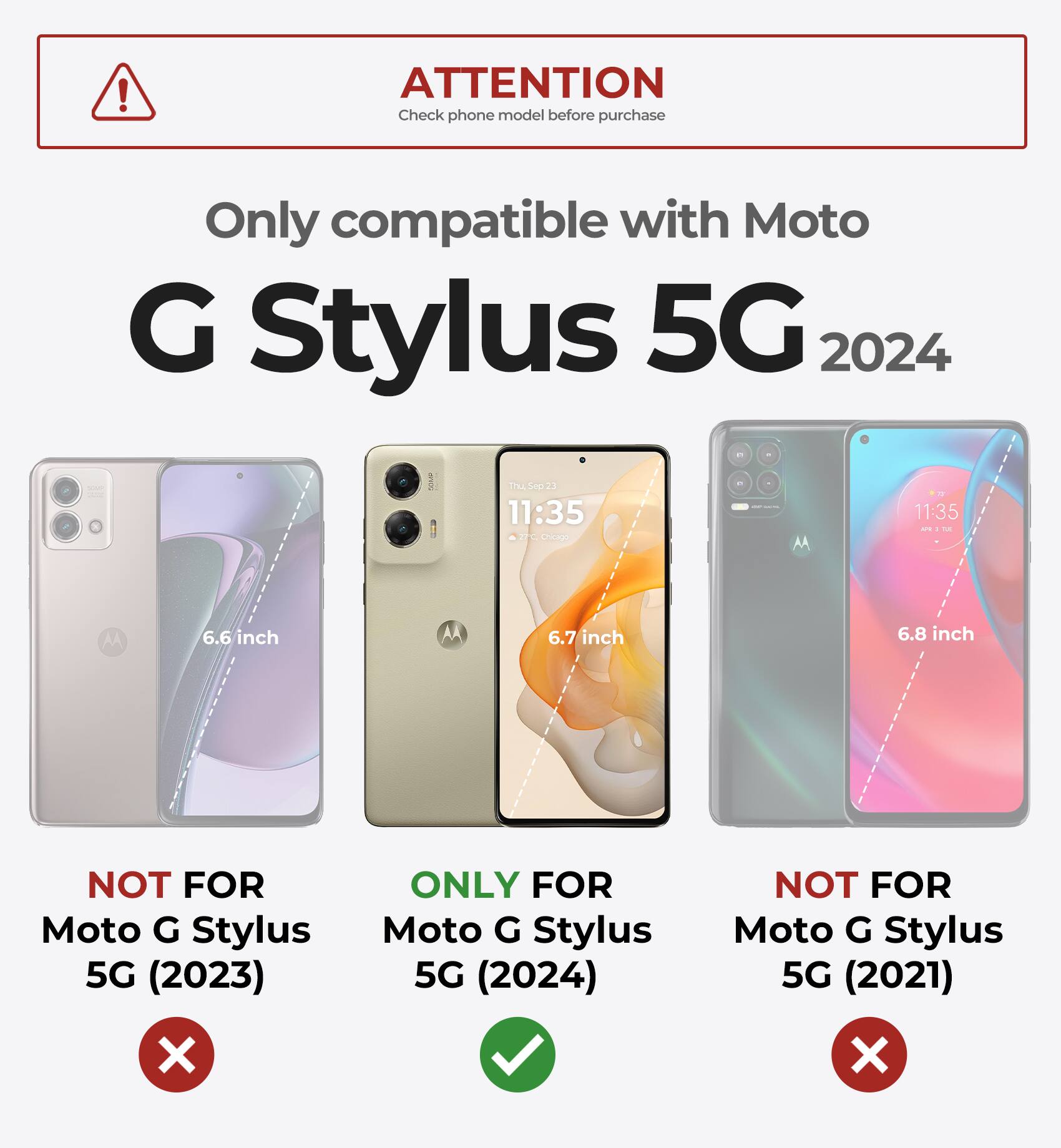ATTENTION  
Check phone model before purchase  

Only compatible with Moto G Stylus 5G 2024  

NOT FOR Moto G Stylus 5G (2023)  
ONLY FOR Moto G Stylus 5G (2024)  
NOT FOR Moto G Stylus 5G (2021)  

6.6 inch  
6.7 inch  
6.8 inch