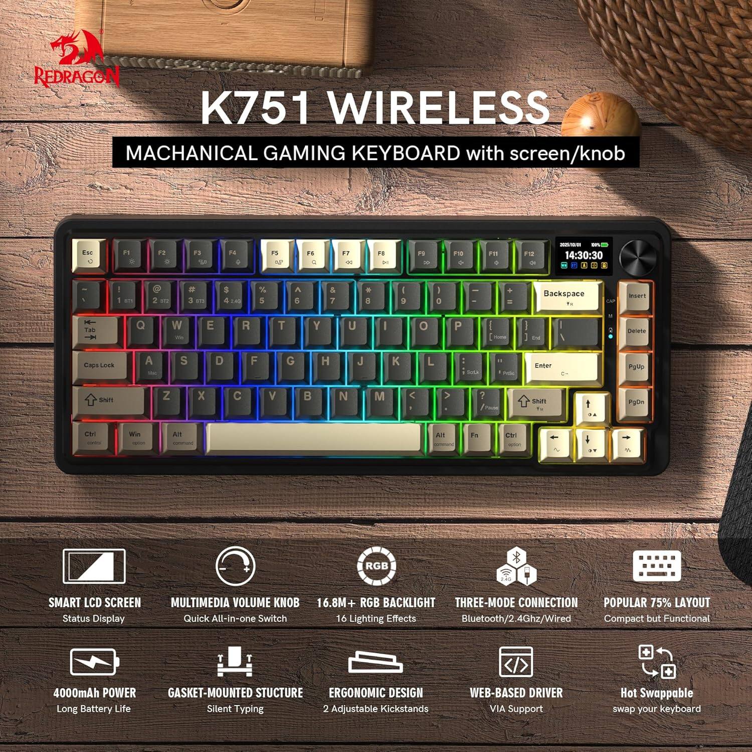 REDRAGON K751 WIRELESS MACHANICAL GAMING KEYBOARD with screen/knob

- F1 1 F2 a F3 F4 4 F5 M F - .. - F1 a F5 - 118 - Fn F12 de - - 14:30:30 - 1 an N NT - a S. 5 FAS % 5 A 5 & 7 . 8 I 9 1 0 + - Backspace t. cP aserT H THO f Q W - E R T Y U I o P I : - : EM / neete Capi LOs A - S D F G H J K L : Sota - nt Enter Pylp SNR Z x C V B N M < > ? Faute SNFI 1. PDn CH W All All F CTrl - RGB SMART LCD SCREEN Status Display MULTIMEDIA VOLUME KNOB 16.8M- RGB BACKLIGHT THREE-MODE CONNECTION POPULAR 75% LAYOUT Quick All-in-one Switch 16 Lighting Effects Bluetooth/2.4Ghz/Wired Compact but Functional 4000mAh POWER