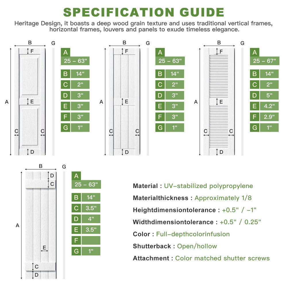 **SPECIFICATION GUIDE**

Heritage Design, it boasts a deep wood grain texture and uses traditional vertical frames, horizontal frames, louvers and panels to exude timeless elegance.

- **F G A 25 - 63"**
  - A: 25 - 63"
  - B: 14"
  - C: 2"
  - D: 3"
  - E: 3"
  - F: 3"
  - G: 1"

- **F G A 25 - 67"**
  - A: 25 - 67"
  - B: 14"
  - C: 2"
  - D: 5"
  - E: 4.2"
  - F: 2.9"
  - G: 1"

- **Material:** UV-stabilized polypropylene
- **Material thickness:** Approximately 1/8"
- **Height dimension tolerance:** +0.5" / -1"
- **Width dimension tolerance:** +0.5" / 0.25"
- **Color:** Full-depth color infusion
- **Shutterback:** Open/hollow
- **Attachment:**