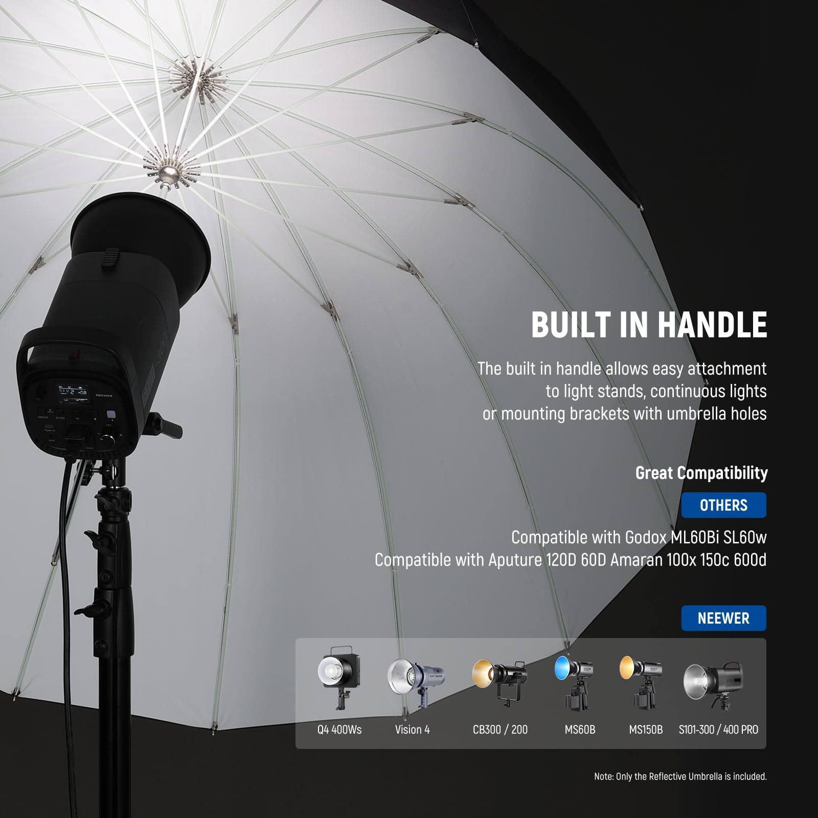 **BUILT IN HANDLE**  
The built-in handle allows easy attachment to light stands, continuous lights, or mounting brackets with umbrella holes.

**Great Compatibility**  
**OTHERS**  
Compatible with Godox ML60Bi SL60w  
Compatible with Aputure 120D 60D  
Amaran 100x 150c P009  
NEEWER 04  
400Ws  
Vision 4 CB300/200  
MS60B  
MS150B  
S101-300/400 PRO  

Note: Only the Reflective Umbrella is included.