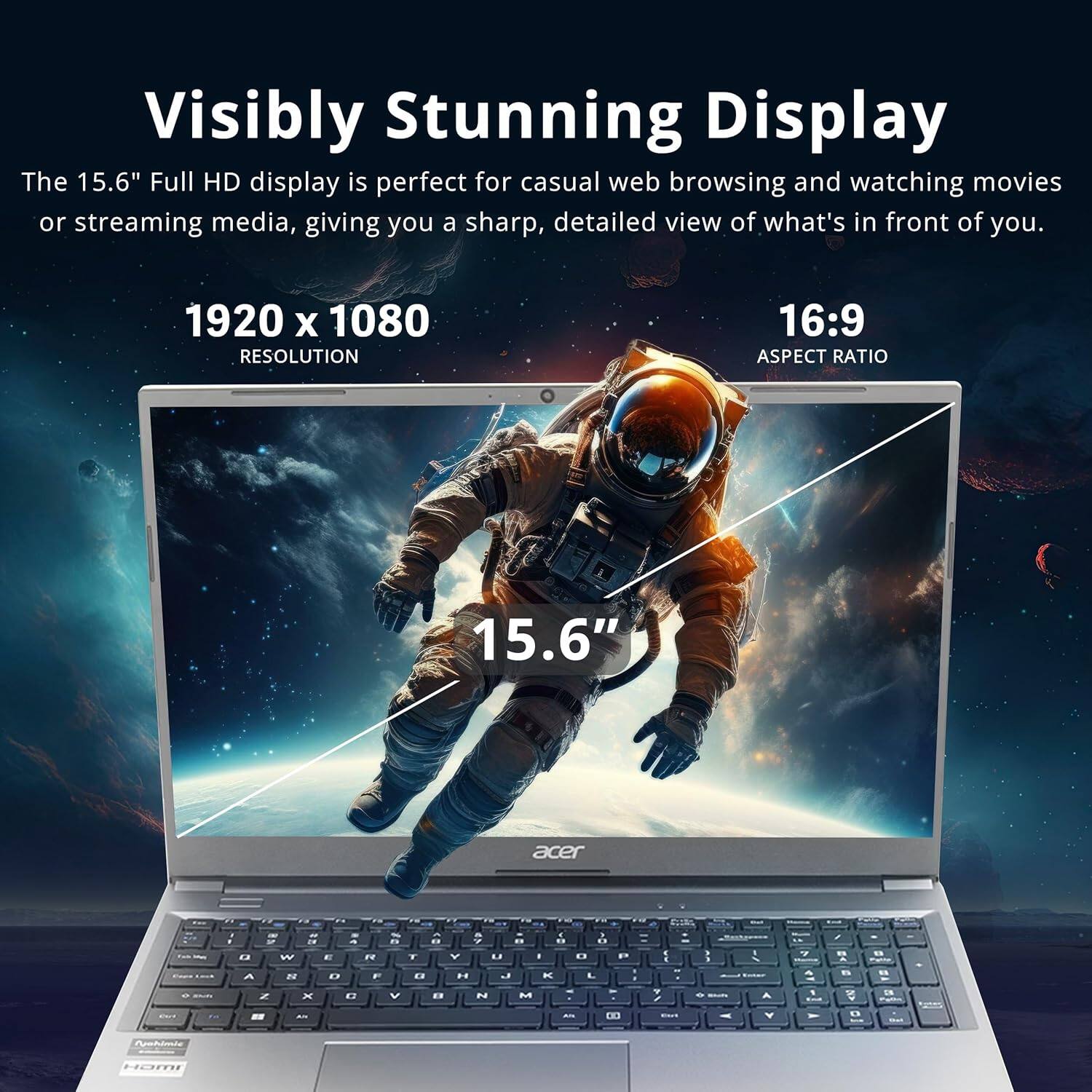 The 15.6" Full HD display is perfect for casual web browsing and watching movies or streaming media, giving you a sharp, detailed view of what's in front of you. 1920 x 1080 RESOLUTION 16:9 ASPECT RATIO 15.6"