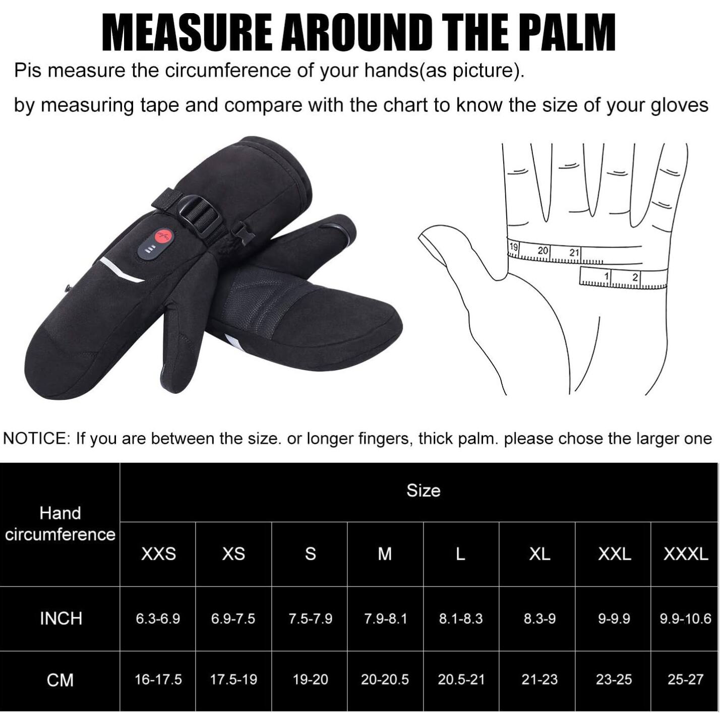 MEASURE AROUND THE PALM

Pis measure the circumference of your hands (as picture) by measuring tape and compare with the chart to know the size of your gloves

NOTICE: If you are between the size, or longer fingers, thick palm, please chose the larger one

| Hand circumference | Size | 
|-------------------|------| 
| INCH             | XXS  | XS  | S   | M   | L   | XL  | XXL | XXXL|
| 6.3-6.9           | 6.9-7.5 | 7.5-7.9 | 7.9-8.1 | 8.1-8.3 | 8.3-9 | 9-9.9 | 9.9-10.6 |
| CM               | 16-17.5 | 17.5-19 | 19-20 | 20-20.5 | 20.5-21 | 21-23 | 23-25 | 25-27 |