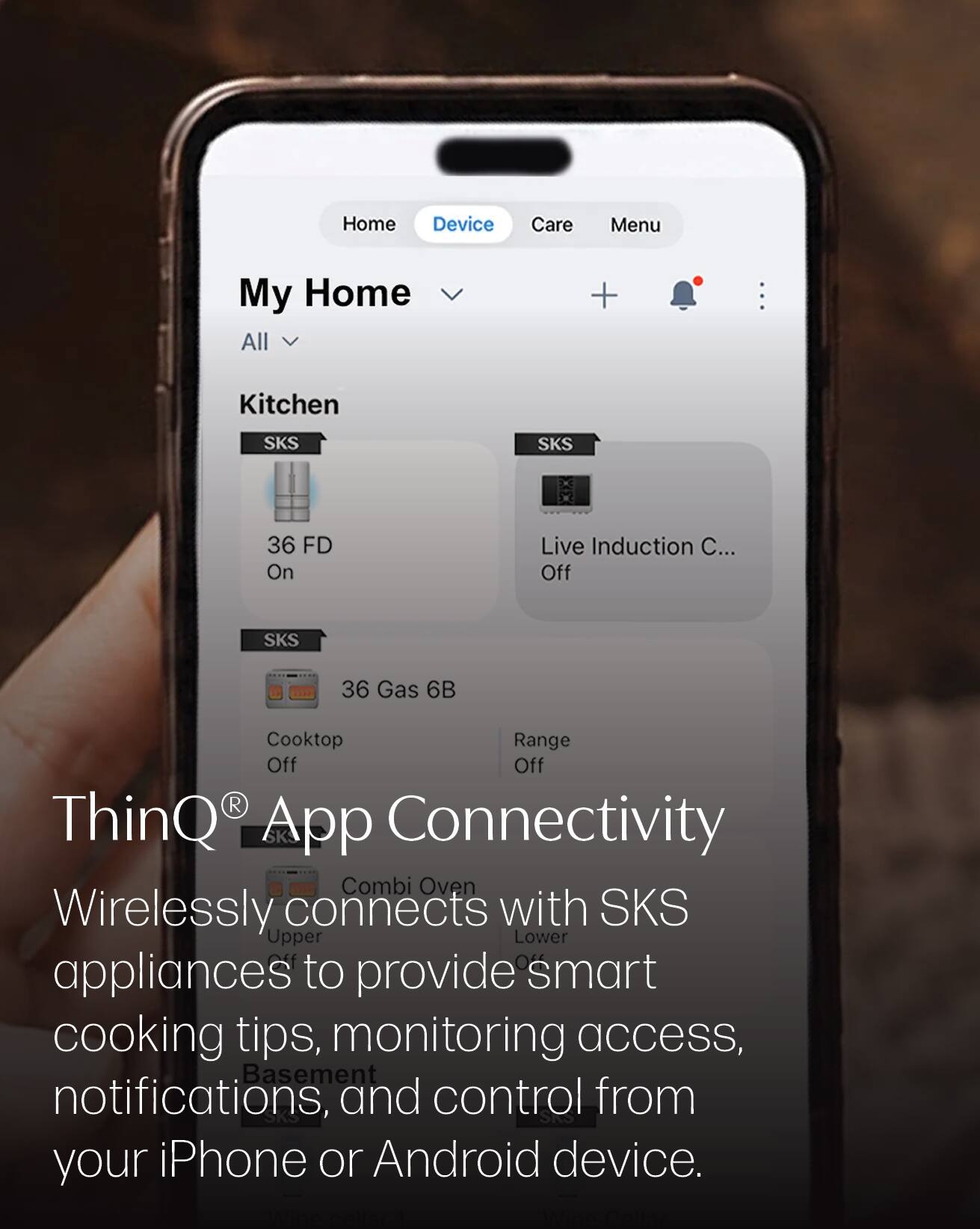 Home  
Device  
Care  
Menu  

My Home  
All  

Kitchen  

SKS  
36 FD  
On  

SKS  
Live Induction C...  
Off  

SKS  
36 Gas 6B  
Cooktop  
Off  
Range  
Off  

ThinQ® App Connectivity  
Wirelessly connects with SKS appliances to provide smart cooking tips, monitoring access, notifications, and control from your iPhone or Android device.