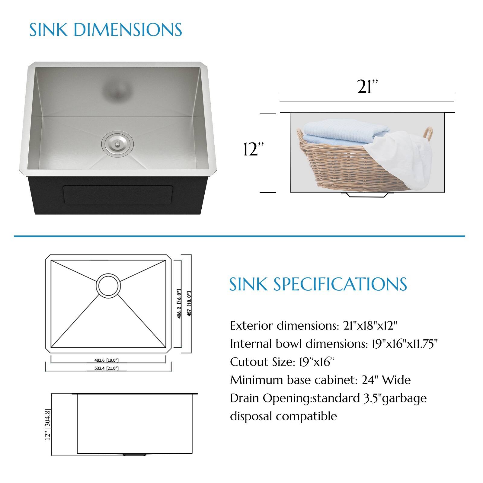SINK DIMENSIONS
21" 12"

SINK SPECIFICATIONS
Exterior dimensions: 21"x18"x12"
Internal bowl dimensions: 19"x16"x11.75"
Cutout Size: 19"x16"
Minimum base cabinet: 24" Wide
Drain Opening: standard 3.5" garbage disposal compatible
