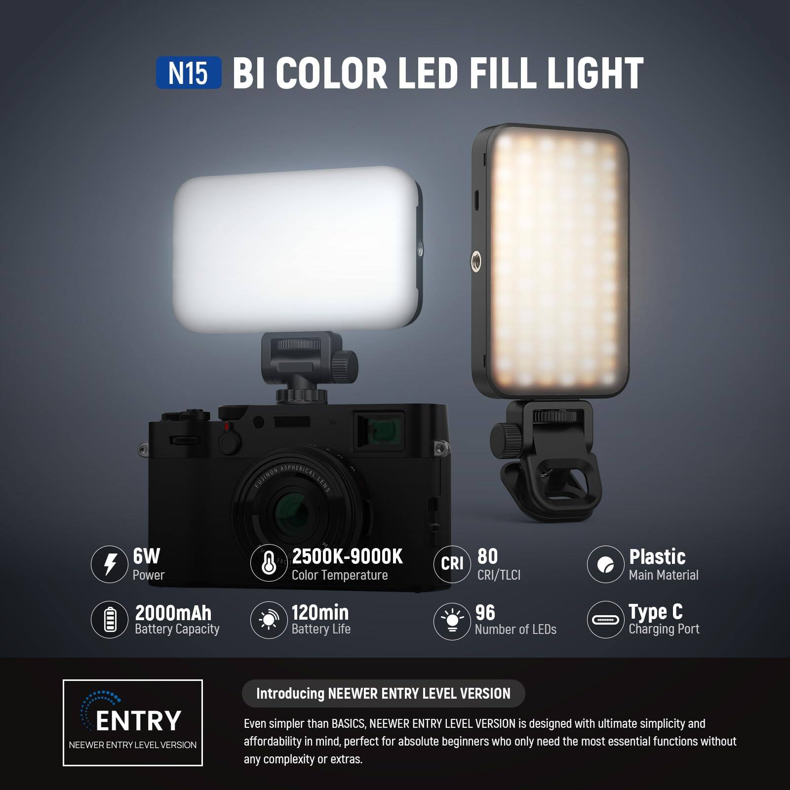 N15 BI COLOR LED FILL LIGHT  
FUJINON ASTRENICAL LENS  
6W Power  
2500K-9000K Color Temperature  
CRI 80  
CRI/TLCI  
Plastic Main Material  
2000mAh Battery Capacity  
120min Battery Life  
96 Number of LEDs  
Type C Charging Port  

ENTRY  
NEEWER ENTRY LEVEL VERSION  

Introducing NEEWER ENTRY LEVEL VERSION  
Even simpler than BASICS, NEEWER ENTRY LEVEL VERSION is designed with ultimate simplicity and affordability in mind, perfect for absolute beginners who only need the most essential functions without any complexity or extras.
