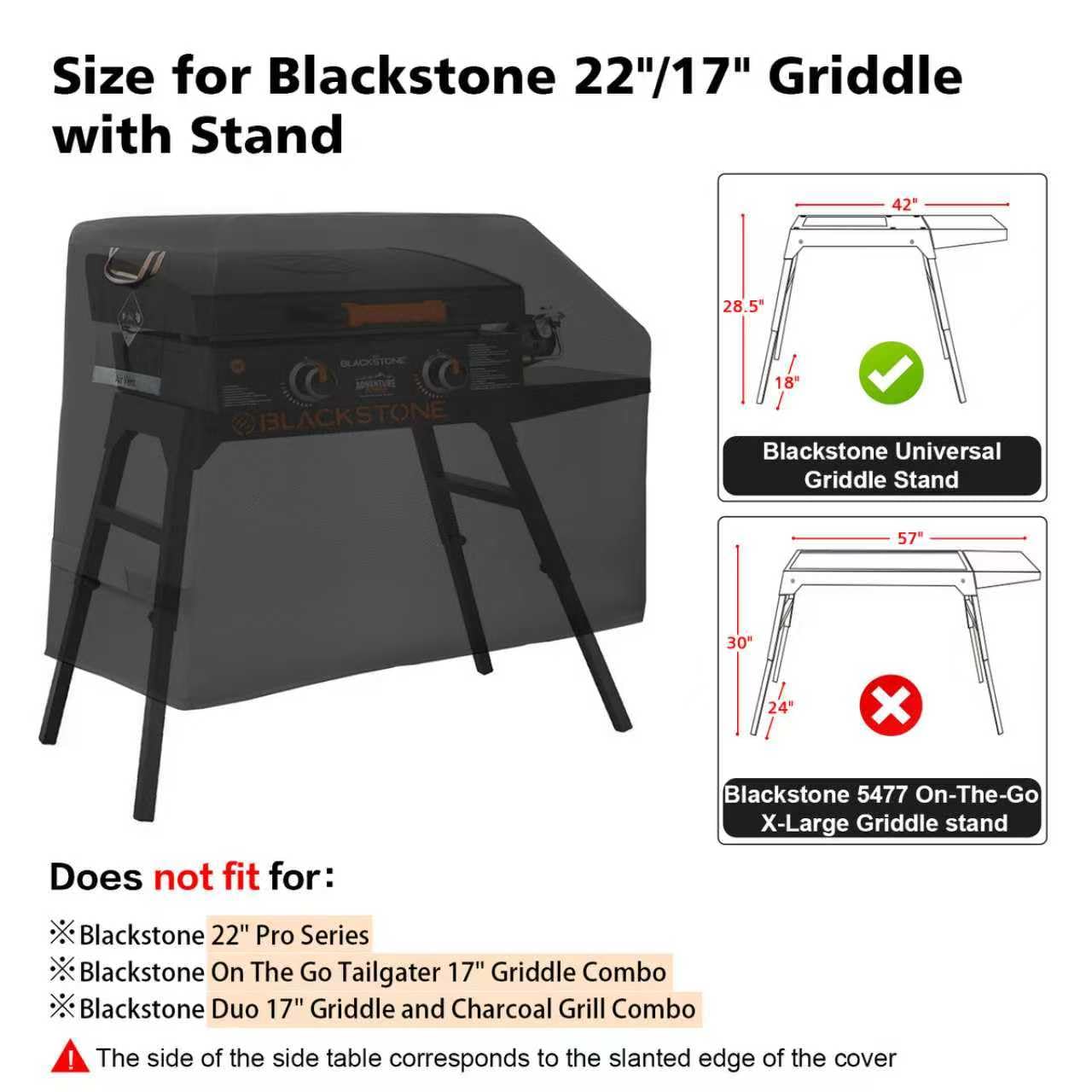Size for Blackstone 22"/17" Griddle with Stand

- Blackstone Universal Griddle Stand
  - 42" width
  - 28.5" height
  - 18" depth

- Does not fit for:
  - Blackstone 22" Pro Series
  - Blackstone On The Go Tailgater 17" Griddle Combo
  - Blackstone Duo 17" Griddle and Charcoal Grill Combo

- Blackstone 5477 On-The-Go X-Large Griddle Stand
  - 57" width
  - 30" height
  - 24" depth

The side of the side table corresponds to the slanted edge of the cover.