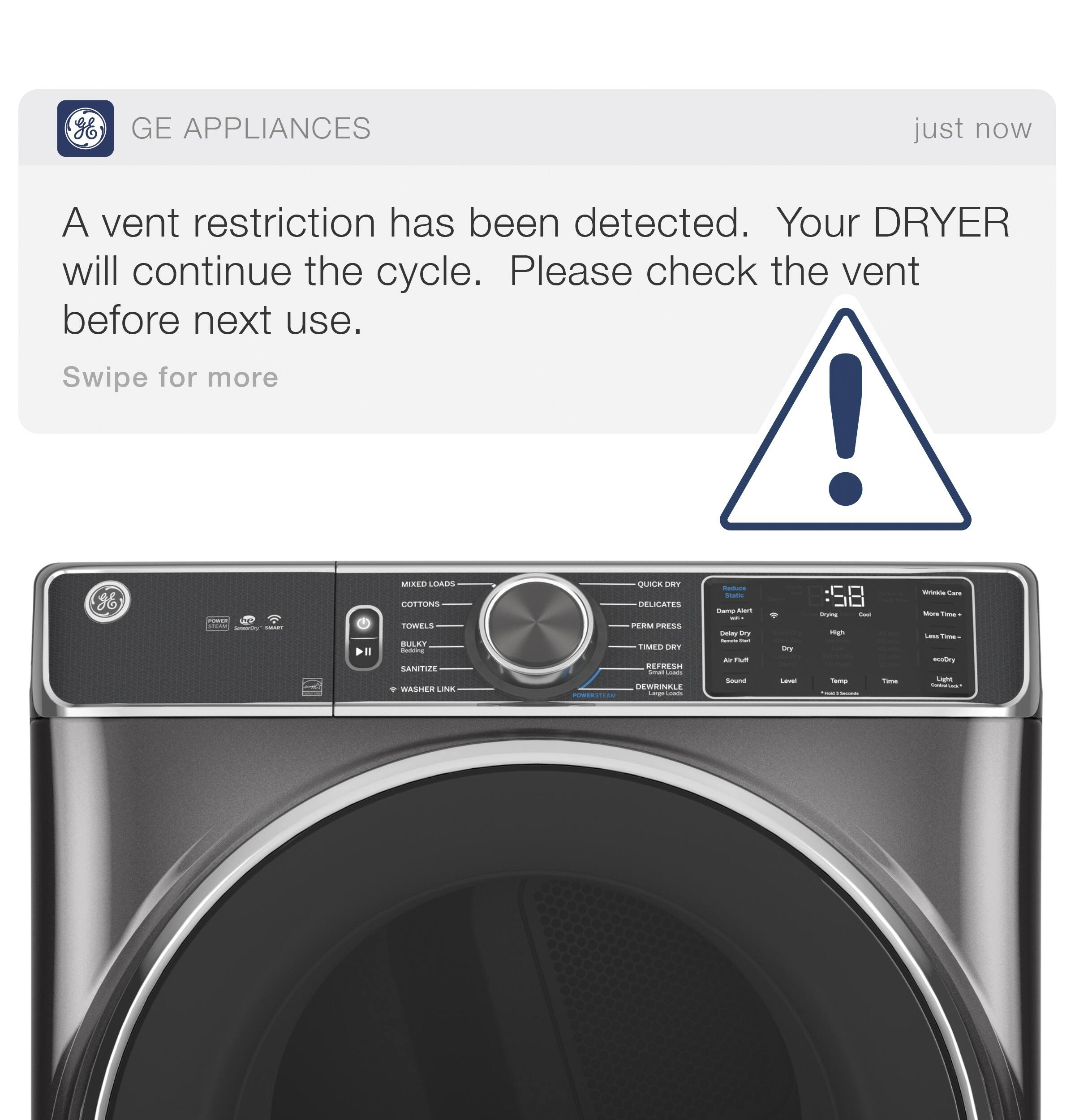 GE APPLIANCES just now  
A vent restriction has been detected. Your DRYER will continue the cycle. Please check the vent before next use.  
Swipe for more